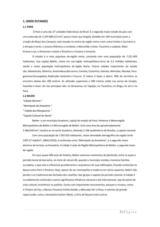 1. ONDE ESTAMOS
1.1 PARÁ
         O Pará é uma das 27 unidades federativas do Brasil. É o segundo maior estado do país com
uma extensão de 1.247.689,515 km², pouco maior que Angola, dividido em 144 municípios (com a
criação de Mojuí dos Campos), está situado no centro da região norte e tem como limites o Suriname e
o Amapá a norte, o oceano Atlântico a nordeste, o Maranhão a leste, Tocantins a sudeste, Mato
Grosso a sul, o Amazonas a oeste e Roraima e a Guiana a noroeste.
        O estado é o mais populoso da região norte, contando com uma população de 7.321.493
habitantes. Sua capital, Belém, reúne em sua região metropolitana cerca de 2,1 milhões habitantes,
sendo a maior população metropolitana da região Norte. Outras cidades importantes do estado
são, Abaetetuba, Altamira, Ananindeua,Barcarena, Cametá, Castanhal, Itaituba, Marituba, Marabá, Para
gominas,Parauapebas, Redenção, Santarém e Tucuruí. O relevo é baixo e plano; 58% do território se
encontra abaixo dos 200 metros. As altitudes superiores a 500 metros estão nas serras de Carajás,
Caximbo e Acari. Os rios principais são: rio Amazonas, rio Tapajós, rio Tocantins, rio Xingu, rio Jarí e rio
Pará.
1.2 BELÉM
"Cidade Morena "
"Metrópole da Amazônia "
" Cidade das Mangueiras "
"Capital Cultural do Norte"
        Belém é um município brasileiro, capital do estado do Pará. Pertence à Mesorregião
Metropolitana de Belém e à Microrregião de Belém. Com uma área de aproximadamente
1 064,918 km², localiza-se no norte brasileiro, distando 2 146 quilômetros de Brasília, a capital nacional.
        Com uma população de 1 392 031 habitantes, maior densidade demográfica da região norte
1307,17 hab/km², (IBGE/2010), é conhecida como "Metrópole da Amazônia", e o segundo maior
destinos de turistas na Amazônia. A cidade é sede da Região Metropolitana de Belém, a segunda maior
da região.
        Em seus quase 400 anos de história, Belém vivenciou momentos de plenitude, entre os quais o
período áureo da borracha, no início do século XX, quando o município recebeu inúmeras famílias
européias, o que veio a influenciar grandemente a arquitetura de suas edificações, ficando conhecida na
época como Paris n'América. Hoje, apesar de ser cosmopolita e moderna em vários aspectos, Belém não
perdeu o ar tradicional das fachadas dos casarões, das igrejas e capelas do período colonial. A cidade é
mundialmente conhecida e exerce significativa influência nacional e até internacional, seja do ponto de
vista cultural, econômico ou político. Conta com importantes monumentos, parques e museus, como
o Theatro da Paz, o Museu Paraense Emílio Goeldi, o Mercado Ver-o-Peso, e eventos de grande
repercussão, como a Amazônia Fashion Week, o Círio de Nazaré entre outros.




                                                                                           3|Página
 