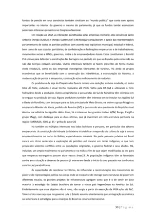 fundos de pensão em seus consórcios também sinalizam ao “mundo político” que conta com apoios
importantes no interior do governo e mesmo do parlamento, já que os fundos també acomodam
poderosos interesses presentes no Congresso Nacional.
        Em relação ao CRM, as interações constituídas pelas empresas-membros dos consórcios Santo
Antonio Energia (SAESA) e Energia Sustentável (ENERSUS)20 conquistaram o apoio das representações
parlamentares de todos os partidos políticos com assento nos legislativos municipal, estadual e federal,
bem como de suas cúpulas partidárias; de confederações e federações empresariais e de trabalhadores;
movimentos sociais e ONGs; governos, mídia e de empreendedores locais. Estes constituíram o Comitê
Pró-Usinas para defender a construção das barragens no período em que as disputas pela concessão ou
não das licenças estavam acirradas. Outros interesses também se fazem presentes de forma muitas
vezes veladas21, como os das empresas estrangeiras fabricantes de turbinas. Há ainda os grupos
econômicos que se beneficiarão com a construção das hidrelétricas, a estruturação da hidrovia, a
modernização de portos e aeroportos, construção e/ou melhoramento de rodovias:
        Os produtores de soja da Chapada dos Parecis teriam uma redução, embora modesta, no custo
total do frete, evitando o atual trecho rodoviário até Porto Velho pela BR-364 e utilizando o frete
hidroviário desde a produção. Outros proprietários e pecuaristas do Sul de Rondônia têm interesse em
se engajar na produção de soja. Alguns produtores também têm interesse em se instalar nas regiões Sul
e Oeste de Rondônia, com destaque para os dois principais de Mato Grosso, na ordem o grupo Maggi e o
empresário Wander de Souza, prefeito de Acreúna (GO) e parceiro do vice-presidente da República José
Alencar na indústria do algodão. Além disso, há o interesse dos grandes traders ADM, Bunge, Cargill e
grupo Maggi, com destaque para as duas últimas, que já investiram em infra-estrutura portuária na
região (SMERALDI, 2005, p. 15 – grifos do autor)22
        Há também os múltiplos interesses nos lados boliviano e peruano, em particular dos setores
empresariais. A constituição da hidrovia do Madeira irá viabilizar a expansão do cultivo da soja e outros
empreendimentos no norte da Bolívia, especialmente minerais. Na parte peruana próxima ao Brasil
cresce em ritmo acelerado a exploração de petróleo até mesmo em terras indígenas, o que tem
provocado violentos conflitos entre as populações originárias, o governo federal e seus aliados. Há,
inclusive, um amplo movimento no parlamento e na mídia a fim de que sejam modificadas as leis para
que empresas estrangeiras possam atuar nessas áreas23. As populações indígenas têm se levantado
contra essa situação e dezenas de pessoas já morreram desde o início do ano passado nos confrontos
com forças (para)militares.
        Às capacidades de reordenar territórios, de influenciar a reestruturação dos mecanismos de
poder e de representação política nas áreas onde se instalam e de interagir com estruturas de poder em
diferentes escalas, os grandes projetos de infraestrutura agregam outra que é o de servir de base
material à estratégia do Estado brasileiro de tornar o nosso país hegemônico na América do Sul.
Evidentemente que esse objetivo não é novo, não surgiu a partir da execução da IIRSA e/ou do PAC.
Talvez o fato novo seja que no governo Lula o Estado assumiu abertamente que a integração econômica
sul-americana é estratégica para a inserção do Brasil no cenário internacional.


                                                                                       30 | P á g i n a
 