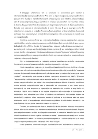 A integração sul-americana tem se constituído na oportunidade para viabilizar a
internacionalização das empresas brasileiras. Anos atrás se alguém indagasse que empresas brasileiras
possuíam forte atuação no mercado internacional, talvez a resposta fosse Petrobras, Vale do Rio Doce,
além de poucas empreiteiras. Hoje, a quantidade de empresas que preenchem esse requisito é contada
às dezenas. E o governo tem feito desse objetivo um dos principais norteadores da diplomacia brasileira.
Contudo, esse processo de internacionalização já ocorre há anos. O que o atual governo fez foi
estabelecer um conjunto de condições financeiras, fiscais, creditícias, jurídicas e logísticas favoráveis à
aceleração desse processo24, num contexto de maior competição entre as empresas e de mercado cada
vez mais globalizado.
        Em síntese, podemos afirmar que a internacionalização das empresas brasileiras é um processo,
cujo início é bem anterior aos dois mandatos do presidente Lula e não é uma estratégia de governo, mas
do Estado brasileiro. Melhor dizendo, das forças políticas – classes e frações de classe, como queiram –
que estiveram à frente do aparelho do Estado até este momento. O que o atual governo tem feito é
tomado decisões estratégicas em vista da superação de determinados “obstáculos” políticos, financeiros,
institucionais e jurídicos em vista da aceleração do referido processo, aproveitando-se para tanto de uma
conjuntura extremamente favorável.
        Entre os obstáculos encontra-se a legislação ambiental brasileira e, em particular, o processo de
licenciamento ambiental para a execução dos grandes projetos de infra-estrutura.
        Estudo elaborado por integrantes do Banco Mundial a pedido do Ministério das Minas e Energia
considera que o licenciamento ambiental de projetos hidrelétricos no Brasil é um obstáculo “para que a
expansão da capacidade de geração de energia elétrica ocorra de forma previsível e dentro de prazos
razoáveis”, representando uma ameaça ao próprio crescimento econômico do país25. Tal estudo
“reproduz velhas cantilenas de que é preciso aumentar a oferta de energia sem, contudo, questionar o
modelo energético brasileiro que favorece um número extremamente reduzido de agentes econômicos,
setores voltados majoritariamente para a exportação de commodities e que geram poucos
empregos”26. Ou seja, enquanto as organizações da sociedade civil brasileira e seus aliados no
Ministério Público, Justiça Federal e no exterior propugnam pela construção de instrumentos e
metodologias mais adequadas para aferir os impactos socioambientais dos grandes projetos de
infraestrutura; governos, mídia, parlamento, setores do judiciário e da academia, além de alguns
movimentos sociais e ONGs defendem o afrouxamento do processo de licenciamento ambiental, a fim
de acelerá-lo e, com isso, tornar mais rápida a execução das obras.
        É notório que os Estudos de Impacto Ambiental (EIA) são limitados enquanto instrumentos
porque, entre outros motivos, não atendem as expectativas e demandas das comunidades atingidas
pelos empreendimentos. No caso do Complexo Rio Madeira, os termos de referência do EIA “foram
restritos ao território brasileiro. Apesar das evidências sobre a possibilidade da represa Jirau inundar
florestas da Bolívia, o IBAMA e as empresas proponentes negaram-se a considerar esse fato”27. A Bolívia
chegou a registrar protestos contra o Brasil por conta dessa situação.
        Outros problemas foram indicados pela sociedade civil como decorrência da construção das


                                                                                         31 | P á g i n a
 