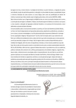 barragens de Jirau e Santo Antonio: inundação de territórios na parte boliviana, a migração de peixes
será afetada, erosão de patrimônio genético e alteração na comunidade de peixes, possibilidade de que
o mercúrio estocado nos solos alcance os cursos d’água, bem como da proliferação de vetores de
malária; é possível que índios isolados sejam atingidos pelas obras, entre outros (SWITKES, 2008).
Não é demais lembrar que a fragmentação do IBAMA se deu em meio às acirradas disputas pró e contra
a construção das barragens no Madeira. Todavia, tal atitude do governo federal se constituiu num passo
a mais visando a alteração da legislação ambiental brasileira e do processo de licenciamento, como
defendido no estudo do Banco Mundial.
A mesma batalha sobre o licenciamento também se verificou em torno da hidrelétrica de Belo Monte,
no Pará. Um Painel Independente de Especialistas demonstrou cabalmente as deficiências, omissões e
erros crassos, inclusive metodológicos, nos EIA apresentado pelas empreiteiras Odebrecht e Camargo
Correa: populações indígenas “desapareceram” nos EIA, não há menção sobre o que realmente será
feito com milhões de toneladas de metros cúbicos de terra que serão removidos para a construção dos
canais que desviarão as águas do rio Xingu, não há registro sobre os valores disponibilizados para as
medidas de mitigação, além de outras incongruências. Contudo, um dos maiores problemas é que até
hoje não se sabe ao certo quanto custará a construção da usina, pois os valores apresentados variam de
R$ 19 a R$ 30 bilhões. Além do mais, o governo federal descumpriu o que determina a lei e as audiências
públicas realizadas não contaram com a efetiva participação das comunidades indígenas, negando-lhes,
desse modo, o direito de serem consultadas sobre o empreendimento. Isto sem falar no uso de forte
aparato repressivo nos municípios de Altamira, Senador José Porfírio, Vitória do Xingu e Belém numa
clara tentativa de intimidar os segmentos contrários a construção da barragem. Apesar de todos os
problemas provocados pela execução dos grandes projetos de infra-estrutura na Amazônia, o BNDES se
afirmou nos últimos anos como a principal instituição do Estado brasileiro no financiamento desses
empreendimentos, e no fortalecimento do atual modelo de desenvolvimento, que tem como um de seus
principais esteios de sustentação a exploração intensiva dos recursos naturais.

4.3 MOVIMENTOS SOCIAIS POPULARES
                               A Criminalização dos Movimentos Sociais
                                                                                                     Dugulin
                                                  Estudante de Agronomia na UFVJM – MG e militante da FEAB
                                                      NTP de Movimentos Sociais Populares, gestão 2008/2009




O que é a criminalização?
       A Criminalização dos Movimentos Sociais é a
tentativa de alguns setores da sociedade em desmoralizar
e desacreditar os Movimentos e organizações que tentam
lutar por seus direitos ou que se recusam a aceitar
passivamente as imposições e interesses de uma classe.
Segundo Roberto Cordoville, é a


                                                                                         32 | P á g i n a
 