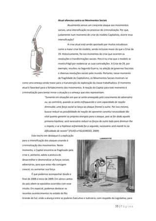 Atual ofensiva contra os Movimentos Sociais
                                            Atualmente vemos um crescente ataque aos movimentos
                                  sociais, uma intensificação no processo de criminalização. Por que,
                                  justamente num momento de crise do modelo Capitalista, ocorre essa
                                  intensificação?
                                            A crise atual está sendo apontado por muitos estudiosos
                                  como a maior crise do modelo, sendo inclusive maior do que a Crise de
                                  29. Historicamente, foi nos momentos de crise que ocorrem as
                                  revoluções e transformações sociais. Pois é na crise que o modelo se
                                  mostra frágil por evidenciar as suas contradições. A Crise de 29, por
                                  exemplo, resultou na Segunda Guerra, na adoção de governos fascistas
                                  e diversas revoluções sociais pelo mundo. Portanto, nesse momento
                                  de fragilidade do Capitalismo, os Movimentos Sociais mostram-se
como uma ameaça ainda maior para a manutenção da exploração da classe trabalhadora. O momento
atual é favorável para o fortalecimento dos movimentos. A reação do Capital para este momento é
criminalização para tentar minar a atuação e a ameaça que eles representam.
                     “Somente em situações em que se sente ameaçada pelo crescimento do adversário
                     ou, ao contrário, quando se sente enfraquecido e com capacidade de reação
                     diminuída, uma força social se lança ao ataque frontal a outra. Por isso mesmo,
                     buscar reduzir as possibilidade de reação do oponente constitui necessidade tão
                     vital quanto garantir as próprias energias para o ataque, pois se for dada aquela
                     primeira hipótese, será necessário reduzir as forças do outro lado para diminuir-lhe
                     o ímpeto; e se a hipótese enfrentada for a segunda, necessário será mantê-lo na
                     dificuldade de resistir”.(FILHO e FIGUEIREDO, 2009)
        Este trecho em destaque é a explicação
para a intensificação dos ataques visando à
criminalização dos movimentos. Neste
momento, o Capital encontra-se fragilizado pela
crise e, portanto, adota a postura de
desacreditar e desmoralizar as forças sociais
adversárias, para que estas não consigam
crescer, ou aumentar sua força.
        É que podemos acompanhar desde o
final de 2008 e início de 2009. Em vários cantos
do país vêem-se episódios ocorridos com esse
intuito. Em especial, podemos destacar os
recentes acontecimentos no estado do Rio
Grande do Sul, onde a aliança entre os poderes Executivo e Judiciário, com respaldo do Legislativo, para


                                                                                        35 | P á g i n a
 