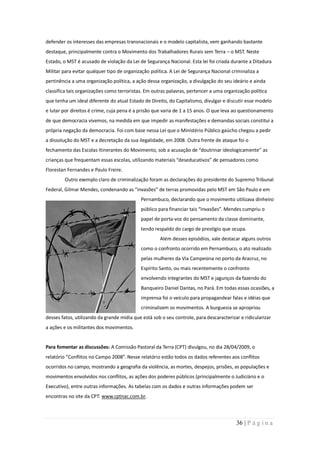 defender os interesses das empresas transnacionais e o modelo capitalista, vem ganhando bastante
destaque, principalmente contra o Movimento dos Trabalhadores Rurais sem Terra – o MST. Neste
Estado, o MST é acusado de violação da Lei de Segurança Nacional. Esta lei foi criada durante a Ditadura
Militar para evitar qualquer tipo de organização política. A Lei de Segurança Nacional criminaliza a
pertinência a uma organização política, a ação dessa organização, a divulgação do seu ideário e ainda
classifica tais organizações como terroristas. Em outras palavras, pertencer a uma organização política
que tenha um ideal diferente do atual Estado de Direito, do Capitalismo, divulgar e discutir esse modelo
e lutar por direitos é crime, cuja pena é a prisão que varia de 1 a 15 anos. O que leva ao questionamento
de que democracia vivemos, na medida em que impedir as manifestações e demandas sociais constitui a
própria negação da democracia. Foi com base nessa Lei que o Ministério Público gaúcho chegou a pedir
a dissolução do MST e a decretação da sua ilegalidade, em 2008. Outra frente de ataque foi o
fechamento das Escolas Itinerantes do Movimento, sob a acusação de “doutrinar ideologicamente” as
crianças que frequentam essas escolas, utilizando materiais “deseducativos” de pensadores como
Florestan Fernandes e Paulo Freire.
        Outro exemplo claro de criminalização foram as declarações do presidente do Supremo Tribunal
Federal, Gilmar Mendes, condenando as “invasões” de terras promovidas pelo MST em São Paulo e em
                                            Pernambuco, declarando que o movimento utilizava dinheiro
                                            público para financiar tais “invasões”. Mendes cumpriu o
                                            papel de porta-voz do pensamento da classe dominante,
                                            tendo respaldo do cargo de prestígio que ocupa.
                                                     Além desses episódios, vale destacar alguns outros
                                            como o confronto ocorrido em Pernambuco, o ato realizado
                                            pelas mulheres da Via Campesina no porto da Aracruz, no
                                            Espírito Santo, ou mais recentemente o confronto
                                            envolvendo integrantes do MST e jagunços da fazendo do
                                            Banqueiro Daniel Dantas, no Pará. Em todas essas ocasiões, a
                                            imprensa foi o veículo para propagandear falas e idéias que
                                            criminalizem os movimentos. A burguesia se apropriou
desses fatos, utilizando da grande mídia que está sob o seu controle, para descaracterizar e ridicularizar
a ações e os militantes dos movimentos.


Para fomentar as discussões: A Comissão Pastoral da Terra (CPT) divulgou, no dia 28/04/2009, o
relatório “Conflitos no Campo 2008”. Nesse relatório estão todos os dados referentes aos conflitos
ocorridos no campo, mostrando a geografia da violência, as mortes, despejos, prisões, as populações e
movimentos envolvidos nos conflitos, as ações dos poderes públicos (principalmente o Judiciário e o
Executivo), entre outras informações. As tabelas com os dados e outras informações podem ser
encontras no site da CPT: www.cptnac.com.br.



                                                                                         36 | P á g i n a
 