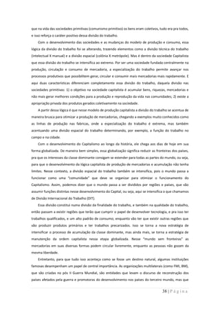 que na vida das sociedades primitivas (comunismo primitivo) os bens eram coletivos, tudo era pra todos,
e isso reforça o caráter positivo dessa divisão do trabalho.
    Com o desenvolvimento das sociedades e as mudanças do modelo de produção e consumo, essa
lógica da divisão do trabalho foi se alterando, trazendo elementos como a divisão técnica do trabalho
(intelectual X manual) e a divisão espacial (colônia X metrópole). Mas é dentro da sociedade Capitalista
que essa divisão do trabalho se intensifica ao extremo. Por ser uma sociedade fundada centralmente na
produção, circulação e consumo de mercadoria, a especialização do trabalho permite avançar nos
processos produtivos que possibilitem gerar, circular e consumir mais mercadorias mais rapidamente. E
aqui duas características diferenciam completamente essa divisão do trabalho, daquela divisão nas
sociedades primitivas: 1) o objetivo na sociedade capitalista é acumular bens, riquezas, mercadorias e
não mais gerar melhores condições para a produção e reprodução da vida nas comunidades; 2) existe a
apropriação privada dos produtos gerados coletivamente na sociedade.
    A partir dessa lógica é que nesse modelo de produção capitalista a divisão do trabalho se acentua de
maneira brusca para otimizar a produção de mercadorias, chegando a exemplos muito conhecidos como
as linhas de produção nas fabricas, onde a especialização do trabalho é extrema, mas também
acentuando uma divisão espacial do trabalho determinando, por exemplo, a função do trabalho no
campo e na cidade.
    Com o desenvolvimento do Capitalismo ao longo da história, ele chega aos dias de hoje em sua
forma globalizada. De maneira bem simples, essa globalização significa reduzir as fronteiras dos países,
pra que os interesses da classe dominante consigam se estender para todas as partes do mundo, ou seja,
para que o desenvolvimento da lógica capitalista de produção de mercadorias e acumulação não tenha
limites. Nesse contexto, a divisão espacial do trabalho também se intensifica, pois o mundo passa a
funcionar como uma “comunidade” que deve se organizar para otimizar o funcionamento do
Capitalismo. Assim, podemos dizer que o mundo passa a ser divididos por regiões e países, que vão
assumir funções distintas nesse desenvolvimento do Capital, ou seja, aqui se intensifica o que chamamos
de Divisão Internacional do Trabalho (DIT).
    Essa divisão constitui numa divisão da finalidade do trabalho, e também na qualidade do trabalho,
então passam a existir regiões que terão que cumprir o papel de desenvolver tecnologia, e pra isso ter
trabalhos qualificados, e um alto padrão de consumo; enquanto vão ter que existir outras regiões que
vão produzir produtos primários e ter trabalhos precarizados. Isso se torna a nova estratégia de
intensificar o processo de acumulação da classe dominante, mas ainda mais, se torna a estratégia de
manutenção da ordem capitalista nessa etapa globalizada. Nesse “mundo sem fronteiras” as
mercadorias em suas diversas formas podem circular livremente, enquanto as pessoas não gozam da
mesma liberdade.
    Entretanto, para que tudo isso aconteça como se fosse um destino natural, algumas instituições
famosas desempenham um papel de central importância. As organizações multilaterais (como FMI, BM),
que são criadas no pós II Guerra Mundial, são entidades que levam o discurso de reconstrução dos
países afetados pela guerra e promotoras do desenvolvimento nos países do terceiro mundo, mas que


                                                                                      38 | P á g i n a
 