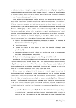 na verdade surgem como uma espécie de organismo regulador dessa nova configuração do capitalismo
globalizado. Para isso, eles vão definindo, através do poder econômico, o que deve ser feito em cada país
ou região para que seja sempre colocado em primeiro plano os interesses da classe dominante faminta
por acumular e lucrar à custa do que for preciso.
    Como exemplo claro e evidente dessa situação, temos que num período mais recente (década de
80), os países que ao longo de décadas emprestaram dinheiro desses organismos, vão renegociar a
dívida que possuem, uma vez que com os juros em cima de juros, eles se descobrem presos a esse
sistema financeiro. Desse processo de renegociação, surge o que conhecemos como cartilha neoliberal
(Consenso de Washington), que são as diretrizes estabelecidas por essas organizações multilaterais que
deveriam ser seguidas por todos os países que quisessem renegociar a divida, e continuar a poder
emprestar dinheiro desses órgãos. Dessa forma, esses organismos definiram regras para garantir que a
divida fosse uma prioridade do orçamento dos países, e dessa forma, arbitrar sobre os rumos do
desenvolvimento nacional dentro desses países. Entre essas regras estão, por exemplo:
    1) Abertura da economia por meio da liberalização financeira e comercial e da eliminação de
         barreiras aos investimentos estrangeiros;
    2)   Amplas privatizações;
    3)   Redução de subsídios e gastos sociais por parte dos governos; (educação, saúde,
         previdência,etc)
    4) Desregulamentação do mercado de trabalho, para permitir novas formas de contratação que
         reduzam os custos das empresas (precarização)
    5) Busca por produzir para exportação, pra manter a balança comercial favorável.
    Depois dessa breve descrição de alguns elementos importantes do funcionamento da sociedade
Capitalista Globalizada, chega a hora de entender onde o Brasil está nesse contexto. Se, entendemos que
o Capitalismo se organiza com base na Divisão Internacional do trabalho, e que essa divisão é ordenada
pelas classes dominantes personificadas nas entidades multilaterais, qual é o papel do Brasil, nessa
divisão? O que nosso país deve cumprir para se manter dentro dessa lógica?
    E nesse aspecto, acho que para nós do ME das agrárias é evidente o papel de exportador de
commodities e produtos primários que o nosso país historicamente tem. No entanto é necessário
perceber que o modelo agrícola Brasileiro, está intrinsecamente ligado ao papel que o Brasil cumpre
dentro da DIT, e, portanto, intrinsecamente ligado ao funcionamento do Capitalismo globalizado. É
necessário e indispensável que nosso país cumpra esse papel, e para isso não são medidos esforços, o
Estado precisa priorizar esse modelo agrícola exportador de commodities, e junto às grandes empresas
transnacionais, consolidar financeiramente e ideologicamente essa proposta. Alguns dados demonstram
isso:
         A Agricultura Familiar com apenas 24,3% da área dos estabelecimentos agropecuários, é
         responsável por 87% da produção nacional de mandioca, 70% do feijão, 46% do milho, 38% do
         café, 34% do arroz, 21% do trigo, 58% do leite, 59% do plantel de suínos, 50% das aves e 30%



                                                                                        39 | P á g i n a
 