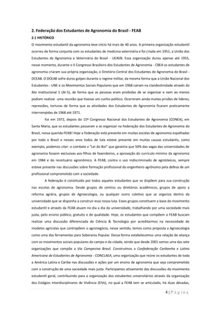 2. Federação dos Estudantes de Agronomia do Brasil - FEAB
2.1 HISTÓRICO
O movimento estudantil da agronomia teve início há mais de 40 anos. A primeira organização estudantil
ocorreu de forma conjunta com os estudantes de medicina veterinária e foi criada em 1951, a União dos
Estudantes de Agronomia e Veterinária do Brasil - UEAVB. Essa organização durou apenas até 1955,
nesse momento, durante o II Congresso Brasileiro dos Estudantes de Agronomia - CBEA os estudantes de
agronomia criaram sua própria organização, o Diretório Central dos Estudantes de Agronomia do Brasil -
DCEAB. O DCEAB sofre duros golpes durante o regime militar, da mesma forma que a União Nacional dos
Estudantes - UNE e os Movimentos Sociais Populares que em 1968 caíram na clandestinidade através do
Ato Institucional 5 (AI-5), de forma que as pessoas eram proibidas de se organizar e nem ao menos
podiam realizar uma reunião que tivesse um cunho político. Ocorreram ainda muitas prisões de líderes,
repressões, torturas de forma que as atividades dos Estudantes de Agronomia ficaram praticamente
interrompidas de 1968 até 1971.
        Foi em 1972, depois do 15º Congresso Nacional dos Estudantes de Agronomia (CONEA), em
Santa Maria, que os estudantes passaram a se organizar na Federação dos Estudantes de Agronomia do
Brasil, nossa querida FEAB! Hoje a Federação está presente em muitas escolas de agronomia espalhadas
por todo o Brasil e nesses anos todos de luta esteve presente em muitas causas estudantis, como
exemplo, podemos citar: o combate a “Lei do Boi” que garantia que 50% das vagas das universidades de
agronomia fossem exclusivas aos filhos de fazendeiros, a aprovação do currículo mínimo da agronomia
em 1984 e do receituário agronômico. A FEAB, contra o uso indiscriminado de agrotóxicos, sempre
esteve presente nas discussões sobre formação profissional do engenheiro agrônomo pela defesa de um
profissional comprometido com a sociedade.
        A federação é constituída por todos aqueles estudantes que se dispõem para sua construção
nas escolas de agronomia. Desde grupos de centros ou diretórios acadêmicos, grupos de apoio a
reforma agrária, grupos de Agroecologia, ou qualquer outro coletivo que se organiza dentro da
universidade que se disponha a construir essa nossa luta. Esses grupos constituem a base do movimento
estudantil e através da FEAB atuam no dia a dia da universidade, trabalhando por uma sociedade mais
justa, pelo ensino público, gratuito e de qualidade. Hoje, os estudantes que compõem a FEAB buscam
realizar uma discussão diferenciada de Ciência & Tecnologia por acreditarmos na necessidade de
modelos agrícolas que contrapõem o agronegócio, nesse sentido, temos como proposta a Agroecologia
como uma das ferramentas para Soberania Popular. Dessa forma estabelecemos uma relação de aliança
com os movimentos sociais populares do campo e da cidade, sendo que desde 2001 somos uma das sete
organizações que compõe a Via Campesina Brasil. Construímos a Confederação Caribenha e Latino
Americana de Estudantes de Agronomia - CONCLAEA, uma organização que reúne os estudantes de toda
a América Latina e Caribe nas discussões e ações por um ensino de agronomia que seja comprometido
com a construção de uma sociedade mais justa. Participamos ativamente das discussões do movimento
estudantil geral, contribuindo para a organização dos estudantes universitários através da organização
dos Estágios Interdisciplinares de Vivência (EIVs), no qual a FEAB tem se articulado, há duas décadas,

                                                                                      4|Página
 