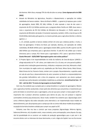 dos bovinos. Além disso, emprega 75% da mão de obra no campo. Censo Agropecuário de 2006
        (IBGE)
        Através do Ministério da Agricultura, Pecuária e Abastecimento e operações de crédito
        subsidiadas de bancos estatais - Banco do Brasil e BNDES -, o governo já repassou para o setor
        do agronegócio, desde 2003, R$ 106,1 bilhões. O valor equivale a mais de dez vezes o
        orçamento de R$ 11,4 bilhões previsto para o programa Bolsa Família em 2009, duas vezes e
        meia o orçamento de R$ 41,6 bilhões do Ministério da Educação e é 78,3% superior ao
        orçamento do Ministério da Saúde. O montante representa, também, 133% a mais do que os R$
        45,46 bilhões destinados pelo governo, no mesmo período, para a agricultura familiar e reforma
        agrária (...)
        (...) É, contudo, quando os bancos estatais entram em cena que a balança pende, e muito, a
        favor do agronegócio. O Banco do Brasil, por exemplo, destinou, em operações de crédito
        subsidiadas, R$ 89,85 bilhões para o agronegócio desde 2003, quantia 211,9% superior aos R$
        28,8 bilhões que emprestou para a agricultura familiar. A cada R$ 4 de crédito que o banco
        direcionou para o campo, R$ 3 foram para o agronegócio e R$ 1 para a agricultura familiar.
        Gazeta Mercantil - 18/05/2009 “Agronegócio ganha mais verbas publicas”
        O Projeto Agora é de responsabilidade da União da Indústria de Cana-de-Açúcar (UNICA) e
        atinge educandos da 7ª. e 8ª. séries, com idade entre 12 a 15 anos, em uma parceria público-
        privada entre instituições governamentais, sindicatos e empresas como Itaú, Monsanto e Basf.
        Cem municípios da região centro-sul, espalhados por São Paulo, Minas Gerais, Mato Grosso,
        Mato Grosso do Sul, Paraná e Goiás, contam com o projeto. Resumidamente, a apostila usada
        em sala de aula foca o desenvolvimento do setor canavieiro no Brasil e o empreendedorismo
        dos grandes latifundiários sob a ótica do progresso, sem apresentar aos alunos qualquer
        exemplo que venha desvelar contradições trabalhistas ou ambientais. Jornal Brasil de Fato – N°
        422 – abril de 2011 “O ensino do Agronegócio na Escola Publica”
    Com isso, fica evidente que o projeto para o campo brasileiro é o projeto do agronegócio. Mesmo
com a agricultura familiar produzindo a maior parte dos alimentos que consumimos o investimento por
parte do Estado se concentram para o agronegócio, uma vez que para cumprir o nosso papel na DIT, o
importante não é produzir alimentos saudáveis para dentro do país, mas sim produzir e exportar
commodities (minério,soja,celulose,etc). Desse modo, também fica evidente que a Agroecologia assim
como a Reforma Agrária não estão colocados como alternativa a ser implementada nesse modelo de
desenvolvimento, pois são propostas para a campo que vão na contra-mão desse modelo de produção e
ocupação do território brasileiro voltado para cumprir seu papel na DIT.
    Portanto, esse fato nos leva a concluir que essas propostas (Agroecologia, Reforma Agrária,
Soberania Alimentar, etc) só podem existir, nesse contexto, como contraposição, como disputa. Ou seja,
não há possibilidade de se construir um modelo de produção agroecológico para o país sem ir de
encontro direto com os interesses da classe dominantes, e com a lógica do Capital. Isso nos faz encarar



                                                                                     40 | P á g i n a
 