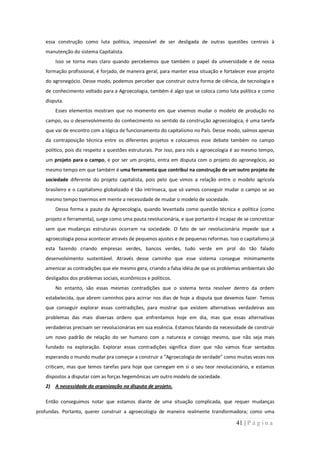 essa construção como luta política, impossível de ser desligada de outras questões centrais à
   manutenção do sistema Capitalista.
       Isso se torna mais claro quando percebemos que também o papel da universidade e de nossa
   formação profissional, é forjado, de maneira geral, para manter essa situação e fortalecer esse projeto
   do agronegócio. Desse modo, podemos perceber que construir outra forma de ciência, de tecnologia e
   de conhecimento voltado para a Agroecologia, também é algo que se coloca como luta política e como
   disputa.
       Esses elementos mostram que no momento em que vivemos mudar o modelo de produção no
   campo, ou o desenvolvimento do conhecimento no sentido da construção agroecologica, é uma tarefa
   que vai de encontro com a lógica de funcionamento do capitalismo no País. Desse modo, saímos apenas
   da contraposição técnica entre os diferentes projetos e colocamos esse debate também no campo
   político, pois diz respeito a questões estruturais. Por isso, para nós a agroecologia é ao mesmo tempo,
   um projeto para o campo, e por ser um projeto, entra em disputa com o projeto do agronegócio, ao
   mesmo tempo em que também é uma ferramenta que contribui na construção de um outro projeto de
   sociedade diferente do projeto capitalista, pois pelo que vimos a relação entre o modelo agrícola
   brasileiro e o capitalismo globalizado é tão intrínseca, que só vamos conseguir mudar o campo se ao
   mesmo tempo tivermos em mente a necessidade de mudar o modelo de sociedade.
       Dessa forma a pauta da Agroecologia, quando levantada como questão técnica e política (como
   projeto e ferramenta), surge como uma pauta revolucionária, e que portanto é incapaz de se concretizar
   sem que mudanças estruturais ocorram na sociedade. O fato de ser revolucionária impede que a
   agroecologia possa acontecer através de pequenos ajustes e de pequenas reformas. Isso o capitalismo já
   esta fazendo criando empresas verdes, bancos verdes, tudo verde em prol do tão falado
   desenvolvimento sustentável. Através desse caminho que esse sistema consegue minimamente
   amenizar as contradições que ele mesmo gera, criando a falsa idéia de que os problemas ambientais são
   desligados dos problemas sociais, econômicos e políticos.
       No entanto, são essas mesmas contradições que o sistema tenta resolver dentro da ordem
   estabelecida, que abrem caminhos para acirrar nos dias de hoje a disputa que devemos fazer. Temos
   que conseguir explorar essas contradições, para mostrar que existem alternativas verdadeiras aos
   problemas das mais diversas ordens que enfrentamos hoje em dia, mas que essas alternativas
   verdadeiras precisam ser revolucionárias em sua essência. Estamos falando da necessidade de construir
   um novo padrão de relação do ser humano com a natureza e consigo mesmo, que não seja mais
   fundado na exploração. Explorar essas contradições significa dizer que não vamos ficar sentados
   esperando o mundo mudar pra começar a construir a “Agroecologia de verdade” como muitas vezes nos
   criticam, mas que temos tarefas para hoje que carregam em si o seu teor revolucionário, e estamos
   dispostos a disputar com as forças hegemônicas um outro modelo de sociedade.
   2) A necessidade da organização na disputa de projeto.

   Então conseguimos notar que estamos diante de uma situação complicada, que requer mudanças
profundas. Portanto, querer construir a agroecologia de maneira realmente transformadora; como uma

                                                                                        41 | P á g i n a
 