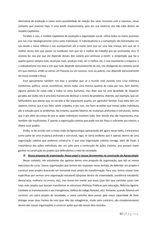 alternativa de produção e como outra possibilidade de relação dos seres humanos com a natureza, nesse
contexto que vivemos hoje, é uma tarefa revolucionária, pois em sua essência, ela não cabe dentro do
modelo Capitalista.
    Paralelo a isso, o modelo Capitalista de produção e organização social, utiliza todos os meios possíveis
pra nos criar ideologicamente como seres individuais. O individualismo e a competição são fomentados em
nós desde a nossa infância e nos acompanham até a morte (tem que ser uma boa criança, tem que ser o
melhor aluno, tem que passar no vestibular, tem que ser o melhor do trabalho pra ser promovido, etc). O
sistema faz isso por que ele depende desses dois valores pra continuar a existir: a competição que faz o
sujeito querer sempre mais, acumular mais, produzir mais, ser o melhor, etc, e isso movimenta a máquina; e
o individualismo nos leva a crer que tudo depende exclusivamente de nós, nós desligando do contexto social
em que vivemos, então se somos um fracasso ou um sucesso, ricos ou pobres, isso depende exclusivamente
de nossa vontade e força.
    Esse pensamento também nos leva a acreditar que se o mundo está vivendo uma crise sistêmica
(ambiental, política, social, econômica), temos todos uma mesma quantia de culpa por isso. Sem dúvida,
alguma parcela de culpa cabe a todos os seres humanos, mas dizer que há uma igualdade de impactos
gerados por todos nós é uma bela maneira de desfocar o centro do problema, dizendo, por exemplo, que um
latifundiário que planta soja no cerrado é tão impactante quanto um agricultor familiar. Essa idéia tem um
objetivo central, que é nos fazer sentir culpados, e por isso, nos fazer acreditar que nossas ações individuais
são a solução para os problemas. No entanto, quando falamos de mudanças profundas e estruturais, temos
que ir pra além da crença de que as ações individuais resolvem tudo. Sem dúvida elas são importantes, mas
também são insuficientes. É apenas a organização coletiva que pode nos dar força o suficiente pra intervir, e
alterar esse quadro.
    Então, se de acordo com a nossa visão da Agroecologia apresentada até agora nesse texto, a encaramos
como parte de uma mudança profunda e estrutural, logo, se torna evidente que é apenas dentro de uma
organização coletiva que podemos construí-la. E que essa organização coletiva consiga, além de trazer a
importância das ações individuais, dar um salto para a construção de ações maiores, que possam trazer
ganhos na construção do projeto que defendemos a nível de sociedade.
    3) Nossa proposta de organização: Nosso papel e nossas ferramentas na construção da Agroecologia
    Nesse contexto, nós estudantes das agrárias temos uma proposta de organização, que são as nossas
executivas de curso. Somos organizações que tentam dar respostas nesse sentido, de defender um projeto e
construir esse projeto buscando um horizonte mais amplo de transformação. Para isso, temos nossas lutas
específicas por sermos uma organização estudantil (disputas dentro da universidade, assistência estudantil,
democracia, melhoria no ensino, etc), mas temos em mente que essas lutas têm que caminhar junto com
lutas mais amplas que buscam transformar as estruturas (Políticas Publicas para educação, Reforma Agrária,
Combate as transnacionais e aos transgênicos, Defesa do código florestal, etc). Portanto, quando falamos em
construir um outro projeto de sociedade, o nosso caminho deve passar pela nossa capacidade de fazer
dialogar essas duas frentes de luta (que não são antagônicas, muito pelo contrário, são complementares)
dentro das nossas organizações, e construir ações que vão nesses dois sentidos.


                                                                                             42 | P á g i n a
 