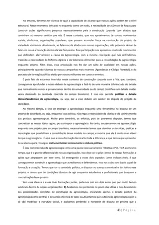 No entanto, devemos ter clareza de qual a capacidade de alcance que nossas ações podem ter a nível
estrutural. Nesse momento delicado na esquerda como um todo, a necessidade de acúmulo de forças para
construir ações significativas perpassa necessariamente pela a construção conjunta com aliados que
caminham no mesmo sentido que nós. É nesse contexto, que nos aproximamos de outros movimentos
sociais, sindicatos, organizações populares, que possam acumular força na construção do projeto de
sociedade sonhamos. Atualmente, ao falarmos de aliados em nossas organizações, não podemos deixar de
falar em nossa articulação dentro da Via Campesina. Essa participação nos aproximou muito de movimentos
que defendem abertamente a causa da Agroecologia, com a mesma concepção que nós defendemos,
trazendo a necessidade da Reforma Agrária e da Soberania Alimentar para a consolidação da Agroecologia
enquanto projeto. Além disso, essa articulação nos fez dar um salto de qualidade em nossas ações,
principalmente quando falamos de nossas campanhas mais recentes (Agrotóxicos e Código Florestal), e do
processo de formação política vivido por nossos militantes em cursos e eventos.
    É pelo fato de estarmos inseridos nesse contexto de construção conjunta com a Via, que, também,
conseguimos aprofundar o nosso debate de agroecologia e fazê-lo de uma maneira diferenciada do debate
que normalmente vemos e presenciamos dentro da universidade ou do campo cientifico (um debate muitas
vezes descolado da realidade concreta do campo brasileiro). E isso nos permite politizar o debate
técnico/acadêmico da agroecologia, ou seja, dar a esse debate um caráter de disputa de projeto de
sociedade.
    Ao mesmo tempo, o fato de enxergar a agroecologia enquanto uma ferramenta na disputa de um
projeto de sociedade, ou seja, enquanto luta política, não nega a necessidade da técnica e do conhecimento
das práticas agroecológicas. Muito pelo contrário, os enfatiza, pois se queremos disputar, temos que
concretizar as nossas idéias agora, pra contrapor o agronegócio. Portanto, ao pensarmos na agroeocologia
enquanto um projeto para o campo brasileiro, necessariamente temos que dominar as técnicas, praticas e
tecnologias que possibilitem a consolidação desse modelo no campo, e mostre que ele é muito mais viável
do que o agronegócio. É aqui que a nossa formação técnica faz toda a diferença, e que temos que aproveitar
da academia para conseguir instrumentalizar tecnicamente o debate político.
    É essa compreensão da agroeocologia como uma pauta necessariamente TECNICA e POLITICA ao mesmo
tempo, que é o grande diferencial de nossas organizações. Isso deve ser o pilar central de nossas formações e
ações que perpassem por esse tema. Só enxergando a esses dois aspectos como indissociáveis, é que
conseguiremos construir a agroecologia que acreditamos e defendemos. Isso nos cobra um duplo papel de
formação e atuação. Temos que ter o conteúdo político, e disputar no campo conceitual e das idéias esse
projeto, e temos que ter condições técnicas de agir enquanto estudantes e profissionais que busquem a
concretização desse projeto.
    Sem essa clareza e essas duas formações juntas, podemos cair em dois erros que por muito tempo
existiram dentro de nossas organizações: 1) Acabamos nos perdendo no plano das idéias e nos descolamos
das possibilidades concretas de construção da agroecologia, encarando apenas o debate político da
agroecologia como central, e deixando a técnica de lado; ou 2) achamos que as técnicas agroecologicas por si
só vão modificar a estrutura social, e acabamos perdendo o horizonte de disputa de projeto que a


                                                                                           43 | P á g i n a
 