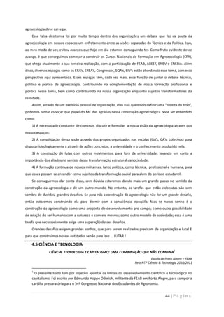 agroecologia deve carregar.
    Essa falsa dicotomia foi por muito tempo dentro das organizações um debate que fez da pauta da
agroeocologia em nossos espaços um enfretamento entre as visões separadas da Técnica e da Política. Isso,
ao meu modo de ver, evitou avanços que hoje em dia estamos conseguindo ter. Como fruto evidente desse
avanço, é que conseguimos começar a construir os Cursos Nacionais de Formação em Agroeocologia (CFA),
que chega atualmente a sua terceira realização, com a participação de FEAB, ABEEF, ENEV e ENEBio. Além
disso, diversos espaços como os ERA’s, EREA’s, Congressos, SQA’s, EIV’s estão abordando esse tema, com essa
perspectiva aqui apresentada. Esses espaços têm, cada vez mais, essa função de juntar o debate técnico,
político e pratico da agroecologia, contribuindo na complementação de nossa formação profissional e
política nesse tema, bem como contribuindo na nossa organização enquanto sujeitos transformadores da
realidade.
    Assim, através de um exercício pessoal de organização, mas não querendo definir uma “receita de bolo”,
podemos tentar esboçar que papel do ME das agrárias nessa construção agroecológica pode ser entendido
como:
    1) A necessidade constante de construir, discutir e formular a nossa visão da agroecologia através dos
nossos espaços;
    2) A consolidação dessa visão através dos grupos organizados nas escolas (GA’s, CA’s, coletivos) para
disputar ideologicamente a através de ações concretas, a universidade e o conhecimento produzido nela;
    3) A construção de lutas com outros movimentos, para fora da universidade, levando em conta a
importância dos aliados no sentido dessa transformação estrutural da sociedade;
    4) A formação continua de nossos militantes, tanto política, como técnica, profissional e humana, para
que esses possam se entender como sujeitos da transformação social para além do período estudantil.
    Se conseguirmos dar conta disso, sem dúvida estaremos dando mais um grande passo no sentido da
construção da agroecologia e de um outro mundo. No entanto, as tarefas que estão colocadas são sem
sombra de duvidas, grandes desafios. Se para nós a construção da agroecologia não for um grande desafio,
então estaremos construindo ela para dormir com a consciência tranqüila. Mas se nosso sonho é a
construção da agroecologia como uma proposta de desenvolvimento pro campo; como outra possibilidade
de relação do ser humano com a natureza e com ele mesmo; como outro modelo de sociedade; essa é uma
tarefa que necessariamente exige uma superação desses desafios.
    Grandes desafios exigem grandes sonhos, que para serem realizados precisam de organização e luta! E
para que construímos nossas entidades senão para isso ... LUTAR !

    4.5 CIÊNCIA E TECNOLOGIA
                                                                                                 1
               CIÊNCIA, TECNOLOGIA E CAPITALISMO: UMA COMBINAÇÃO QUE NÃO COMBINA
                                                                                 Escola de Porto Alegre – FEAB
                                                                      Pelo NTP Ciência & Tecnologia 2010/2011

    1
     O presente texto tem por objetivo apontar os limites do desenvolvimento científico e tecnológico no
    capitalismo. Foi escrito por Edmundo Hoppe Oderich, militante da FEAB em Porto Alegre, para compor a
    cartilha preparatória para o 54º Congresso Nacional dos Estudantes de Agronomia.


                                                                                           44 | P á g i n a
 