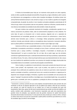 A história da humanidade passa hoje por um momento muito peculiar em vários aspectos,
sendo um deles a questão da produção tecnocientífica. Dia após dia, ao ligar a televisão ou abrir o jornal,
nos defrontamos com propagandas ou notícias sobre inovações tecnológicas. Do telefone celular com
câmera/TV/internet/lanterna/mp13 e tela sensível ao toque ao mais moderno aparelho de tomografia
computadorizada, do girador de pirulitos à mais inovadora semeadora-adubadora automatizada de 50
linhas de soja, tratam-se de produtos cada vez mais potentes, modernos e eficientes, visando atender as
mais diversas necessidades da sociedade (muitas delas também criadas dia após dia).
        Há quem condene esse acelerado movimento de inovações, considerando-o gerador de um
intenso consumismo de produtos inúteis, além de extremamente prejudicial ao meio ambiente. Por
outro lado, há quem se entusiasme com o mesmo processo, alegando este ser a expressão do
desenvolvimento da humanidade, gerando um contínuo acúmulo de conhecimento e, desta forma,
abrindo novos horizontes para a ciência e a tecnologia. Ambas perspectivas apresentam alguma
coerência. Contudo, para entender melhor as conseqüências desse movimento é necessário identificar
quais os pilares políticos e econômicos que constituem sua base e qual a lógica que o rege.
        Costuma-se afirmar que a propriedade privada e o livre-mercado – princípios do capitalismo,
combinados à conseqüente concorrência e motivação ao lucro, foram e continuam sendo os melhores
incentivos para o avanço científico e tecnológico, lançando a humanidade ao elevado grau de
“desenvolvimento” no qual se encontra hoje. Por um lado, não se pode negar que tais princípios
contribuíram significativamente para o acelerado desenvolvimento das forças produtivas, especialmente
nos últimos 50 anos. Por outro, o fato do principal estímulo para esse desenvolvimento ter sido a busca
por lucro (essência do capitalismo) acarretou num processo de inovação tecnológica desvinculado das
necessidades básicas da sociedade e ausente de preocupações socioambientais.
        Como é sabido, no capitalismo é essencialmente a busca pelo aumento das taxas de lucro que
move o setor privado2, não importando a este o quê se produz, mas quanto se irá lucrar com a
produção. Para os defensores do capitalismo, trata-se de um sistema no qual tanto o setor empresarial
quanto a sociedade se beneficia: o primeiro por lucrar com a venda da mercadoria e a segunda por ter
disponível uma inovação tecnológica. Entretanto, os ganhos reais da sociedade com este processo são
apenas “respingos” do potencial científico e tecnológico que a humanidade dispõe hoje. Isso quando há
ganhos para a sociedade, pois como no capitalismo a produção de ciência e tecnologia está orientada

2
 Certamente o contínuo aumento do lucro como objetivo único/primordial do setor privado não será
verificado na vida de um pequeno agricultor ou de um padeiro que repete o ofício de seus ancestrais,
por exemplo, em razão da natureza de sua relação com os meios de produção dos quais são
proprietários. Além disso, apesar de não terem necessariamente que vender sua força de trabalho a um
patrão, também estão submetidos e são fortemente impactados pela ação dos proprietários dos
grandes meios de produção, cuja expressão atual são grandes empresas de capital internacional,
doravante denominadas transnacionais. É a esta parcela do setor privado que o texto se refere, vistoque
no último meio século é ela que tem concentrado o poder político-econômico que determina os rumos
da sociedade, logo, da ciência e da tecnologia.


                                                                                         45 | P á g i n a
 
