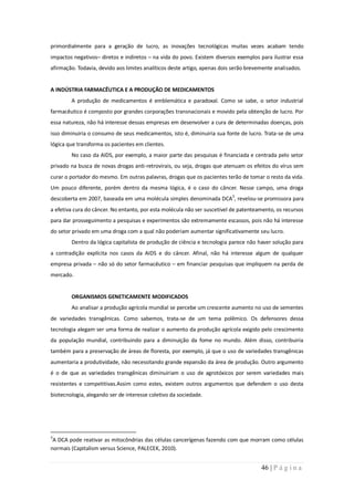primordialmente para a geração de lucro, as inovações tecnológicas muitas vezes acabam tendo
impactos negativos– diretos e indiretos – na vida do povo. Existem diversos exemplos para ilustrar essa
afirmação. Todavia, devido aos limites analíticos deste artigo, apenas dois serão brevemente analisados.


A INDÚSTRIA FARMACÊUTICA E A PRODUÇÃO DE MEDICAMENTOS
        A produção de medicamentos é emblemática e paradoxal. Como se sabe, o setor industrial
farmacêutico é composto por grandes corporações transnacionais e movido pela obtenção de lucro. Por
essa natureza, não há interesse dessas empresas em desenvolver a cura de determinadas doenças, pois
isso diminuiria o consumo de seus medicamentos, isto é, diminuiria sua fonte de lucro. Trata-se de uma
lógica que transforma os pacientes em clientes.
        No caso da AIDS, por exemplo, a maior parte das pesquisas é financiada e centrada pelo setor
privado na busca de novas drogas anti-retrovirais, ou seja, drogas que atenuam os efeitos do vírus sem
curar o portador do mesmo. Em outras palavras, drogas que os pacientes terão de tomar o resto da vida.
Um pouco diferente, porém dentro da mesma lógica, é o caso do câncer. Nesse campo, uma droga
descoberta em 2007, baseada em uma molécula simples denominada DCA3, revelou-se promissora para
a efetiva cura do câncer. No entanto, por esta molécula não ser suscetível de patenteamento, os recursos
para dar prosseguimento a pesquisas e experimentos são extremamente escassos, pois não há interesse
do setor privado em uma droga com a qual não poderiam aumentar significativamente seu lucro.
        Dentro da lógica capitalista de produção de ciência e tecnologia parece não haver solução para
a contradição explícita nos casos da AIDS e do câncer. Afinal, não há interesse algum de qualquer
empresa privada – não só do setor farmacêutico – em financiar pesquisas que impliquem na perda de
mercado.


        ORGANISMOS GENETICAMENTE MODIFICADOS
        Ao analisar a produção agrícola mundial se percebe um crescente aumento no uso de sementes
de variedades transgênicas. Como sabemos, trata-se de um tema polêmico. Os defensores dessa
tecnologia alegam ser uma forma de realizar o aumento da produção agrícola exigido pelo crescimento
da população mundial, contribuindo para a diminuição da fome no mundo. Além disso, contribuiria
também para a preservação de áreas de floresta, por exemplo, já que o uso de variedades transgênicas
aumentaria a produtividade, não necessitando grande expansão da área de produção. Outro argumento
é o de que as variedades transgênicas diminuiriam o uso de agrotóxicos por serem variedades mais
resistentes e competitivas.Assim como estes, existem outros argumentos que defendem o uso desta
biotecnologia, alegando ser de interesse coletivo da sociedade.




3
 A DCA pode reativar as mitocôndrias das células cancerígenas fazendo com que morram como células
normais (Capitalism versus Science, PALECEK, 2010).


                                                                                       46 | P á g i n a
 
