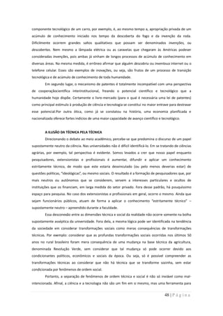 componente tecnológico de um carro, por exemplo, é, ao mesmo tempo a, apropriação privada de um
acúmulo de conhecimento iniciado nos tempo da descoberta do fogo e da invenção da roda.
Dificilmente ocorrem grandes saltos qualitativos que possam ser denominados invenções, ou
descobertas. Nem mesmo a lâmpada elétrica ou as caravelas que chegaram às Américas podeser
consideradas invenções, pois ambas já vinham de longos processos de acúmulo de conhecimento em
diversas áreas. Na mesma medida, é errôneo afirmar que alguém descobriu ou inventoua internet ou o
telefone celular. Esses são exemplos de inovações, ou seja, são frutos de um processo de transição
tecnológica e de acúmulo de conhecimento de toda humanidade.
        Em segundo lugar, o mecanismo de patentes é totalmente incompatível com uma perspectiva
de cooperaçãocientífica interinstitucional, freando o potencial científico e tecnológico que a
humanidade hoje dispõe. Certamente o livre-mercado (para o qual é necessária uma lei de patentes)
como principal estímulo à produção de ciência e tecnologia se constitui no maior entrave para destravar
esse potencial.Por outra ótica, como já se constatou na história, uma economia planificada e
nacionalizada oferece fortes indícios de uma maior capacidade de avanço científico e tecnológico.


        A ILUSÃO DA TÉCNICA PELA TÉCNICA
        Direcionando o debate ao meio acadêmico, percebe-se que predomina o discurso de um papel
supostamente neutro da ciência. Nas universidades não é difícil identificá-lo. Em se tratando de ciências
agrárias, por exemplo, tal perspectiva é evidente. Somos levados a crer que nosso papel enquanto
pesquisadores, extensionistas e profissionais é aumentar, difundir e aplicar um conhecimento
estritamente técnico, de modo que este estaria desvinculado (ou pelo menos deverias estar) de
questões políticas, “ideológicas”, ou mesmo sociais. O resultado é a formação de pesquisadores que, por
mais neutros ou autônomos que se considerem, servem a interesses particulares e ocultos de
instituições que os financiam, em larga medida do setor privado. Fora desse padrão, há pouquíssimo
espaço para pesquisa. No caso dos extensionistas e profissionais em geral, ocorre o mesmo. Ainda que
sejam funcionários públicos, atuam de forma a aplicar o conhecimento “estritamente técnico” –
supostamente neutro – apreendido durante a faculdade.
        Essa desconexão entre as dimensões técnica e social da realidade não ocorre somente na bolha
supostamente asséptica da universidade. Fora dela, a mesma lógica pode ser identificada na tendência
da sociedade em considerar transformações sociais como meras consequências de transformações
técnicas. Por exemplo: considerar que as profundas transformações sociais ocorridas nos últimos 50
anos no rural brasileiro foram mera consequência de uma mudança na base técnica da agricultura,
denominada Revolução Verde, sem considerar que tal mudança só pode ocorrer devido aos
condicionantes políticos, econômicos e sociais da época. Ou seja, só é possível compreender as
transformações técnicas ao considerar que não há técnica que se transforme sozinha, sem estar
condicionada por fenômenos de ordem social.
        Portanto, a separação de fenômenos de ordem técnica e social é não só inviável como mal-
intencionada. Afinal, a ciência e a tecnologia não são um fim em si mesmo, mas uma ferramenta para


                                                                                       48 | P á g i n a
 