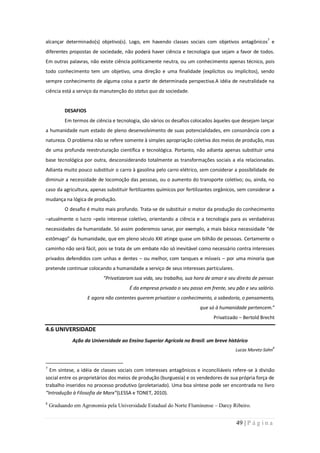 alcançar determinado(s) objetivo(s). Logo, em havendo classes sociais com objetivos antagônicos7 e
diferentes propostas de sociedade, não poderá haver ciência e tecnologia que sejam a favor de todos.
Em outras palavras, não existe ciência politicamente neutra, ou um conhecimento apenas técnico, pois
todo conhecimento tem um objetivo, uma direção e uma finalidade (explícitos ou implícitos), sendo
sempre conhecimento de alguma coisa a partir de determinada perspectiva.A idéia de neutralidade na
ciência está a serviço da manutenção do status quo da sociedade.


          DESAFIOS
          Em termos de ciência e tecnologia, são vários os desafios colocados àqueles que desejam lançar
a humanidade num estado de pleno desenvolvimento de suas potencialidades, em consonância com a
natureza. O problema não se refere somente à simples apropriação coletiva dos meios de produção, mas
de uma profunda reestruturação científica e tecnológica. Portanto, não adianta apenas substituir uma
base tecnológica por outra, desconsiderando totalmente as transformações sociais a ela relacionadas.
Adianta muito pouco substituir o carro à gasolina pelo carro elétrico, sem considerar a possibilidade de
diminuir a necessidade de locomoção das pessoas, ou o aumento do transporte coletivo; ou, ainda, no
caso da agricultura, apenas substituir fertilizantes químicos por fertilizantes orgânicos, sem considerar a
mudança na lógica de produção.
          O desafio é muito mais profundo. Trata-se de substituir o motor da produção do conhecimento
–atualmente o lucro –pelo interesse coletivo, orientando a ciência e a tecnologia para as verdadeiras
necessidades da humanidade. Só assim poderemos sanar, por exemplo, a mais básica necessidade “de
estômago” da humanidade, que em pleno século XXI atinge quase um bilhão de pessoas. Certamente o
caminho não será fácil, pois se trata de um embate não só inevitável como necessário contra interesses
privados defendidos com unhas e dentes – ou melhor, com tanques e mísseis – por uma minoria que
pretende continuar colocando a humanidade a serviço de seus interesses particulares.
                           “Privatizaram sua vida, seu trabalho, sua hora de amar e seu direito de pensar.
                                       É da empresa privada o seu passo em frente, seu pão e seu salário.
                     E agora não contentes querem privatizar o conhecimento, a sabedoria, o pensamento,
                                                                        que só à humanidade pertencem.”
                                                                              Privatizado – Bertold Brecht

4.6 UNIVERSIDADE
              Ação da Universidade ao Ensino Superior Agrícola no Brasil: um breve histórico
                                                                                                            8
                                                                                        Lucas Moretz-Sohn


7
  Em síntese, a idéia de classes sociais com interesses antagônicos e inconciliáveis refere-se à divisão
social entre os proprietários dos meios de produção (burguesia) e os vendedores de sua própria força de
trabalho inseridos no processo produtivo (proletariado). Uma boa síntese pode ser encontrada no livro
“Introdução à Filosofia de Marx”(LESSA e TONET, 2010).
8
    Graduando em Agronomia pela Universidade Estadual do Norte Fluminense – Darcy Ribeiro.


                                                                                         49 | P á g i n a
 