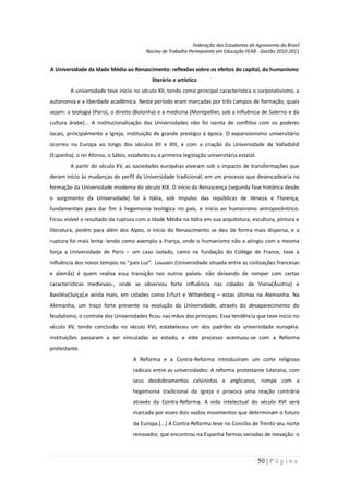 Federação dos Estudantes de Agronomia do Brasil
                                          Núcleo de Trabalho Permanente em Educação FEAB - Gestão 2010-2011


A Universidade da Idade Média ao Renascimento: reflexões sobre os efeitos do capital, do humanismo
                                            literário e artístico
         A universidade teve início no século XII, tendo como principal característica o corporativismo, a
autonomia e a liberdade acadêmica. Neste período eram marcadas por três campos de formação, quais
sejam: a teologia (Paris), o direito (Bolonha) e a medicina (Montpellier, sob a influência de Salerno e da
cultura árabe)... A institucionalização das Universidades não foi isenta de conflitos com os poderes
locais, principalmente a Igreja, instituição de grande prestígio à época. O expansionismo universitário
ocorreu na Europa ao longo dos séculos XII e XIII, e com a criação da Universidade de Valladolid
(Espanha), o rei Afonso, o Sábio, estabeleceu a primeira legislação universitária estatal.
         A partir do século XV, as sociedades européias viveram sob o impacto de transformações que
deram início às mudanças do perfil da Universidade tradicional, em um processo que desencadearia na
formação da Universidade moderna do século XIX. O início da Renascença (segunda fase histórica desde
o surgimento da Universidade) foi à Itália, sob impulso das repúblicas de Veneza e Florença,
fundamentais para dar fim à hegemonia teológica no país, e início ao humanismo antropocêntrico.
Ficou visível o resultado da ruptura com a Idade Média na Itália em sua arquitetura, escultura, pintura e
literatura, porém para além dos Alpes, o início do Renascimento se deu de forma mais dispersa, e a
ruptura foi mais lenta: tendo como exemplo a França, onde o humanismo não a atingiu com a mesma
força a Universidade de Paris – um caso isolado, como na fundação do Collège de France, teve a
influência dos novos tempos no “país Luz”. Louvain (Universidade situada entre as civilizações francesas
e alemãs) é quem realiza essa transição nos outros países- não deixando de romper com certas
características medievais-, onde se observou forte influência nas cidades de Viena(Áustria) e
Basiléia(Suíça),e ainda mais, em cidades como Erfurt e Wittenberg – estas últimas na Alemanha. Na
Alemanha, um traço forte presente na evolução da Universidade, através do desaparecimento do
feudalismo, o controle das Universidades ficou nas mãos dos príncipes. Essa tendência que teve início no
século XV, tendo conclusão no século XVI, estabeleceu um dos padrões da universidade européia:
instituições passaram a ser vinculadas ao estado, e este processo acentuou-se com a Reforma
protestante.
                                    A Reforma e a Contra-Reforma introduziram um corte religioso
                                    radicais entre as universidades: A reforma protestante luterana, com
                                    seus desdobramentos calvinistas e anglicanos, rompe com a
                                    hegemonia tradicional da Igreja e provoca uma reação contrária
                                    através da Contra-Reforma. A vida intelectual do século XVI será
                                    marcada por esses dois vastos movimentos que determinam o futuro
                                    da Europa.[...] A Contra-Reforma teve no Concílio de Trento seu norte
                                    renovador, que encontrou na Espanha formas variadas de inovação: o



                                                                                             50 | P á g i n a
 