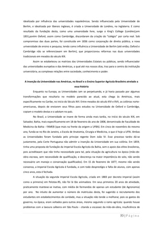 idealizada por influência das universidades napoleônicas. Sendo influenciada pela Universidade de
Berlim, e idealizada por liberais ingleses, é criada a Universidade de Londres, na Inglaterra. E como
resultado da fundação desta, como uma universidade livre, surge o King’s College (Londres),em
1831,porém Oxford, assim como Cambridge, discordaram da criação do “colégio” por carta real. Sob
compromisso das duas partes, foi constituída em 1836 como corporação de direito público, a nova
universidade de ensino e pesquisa, tendo como influência a Universidade de Berlim (até então, Oxford e
Cambridge não se referenciavam em Berlim), que proporcionou reformas nas duas universidades
tradicionais em meados do século XIX.
        Assim se estabeleceu as matrizes das Universidades Estatais ou públicas, sendo influenciador
das universidades européias e das Américas, a qual até nos nossos dias, traz para o centro da instituição
universitária, as complexas relações entre sociedade, conhecimento e poder.


 A inserção da Universidade nas Américas, no Brasil e o Ensino Superior Agrícola Brasileiro atrelado a
                                              essa história
        Enquanto na Europa, as Universidades iam se perpetuando, e já havia passado por algumas
transformações que resultaria no modelo parecido ao atual, esta chega às Américas, mais
especificamente no Caribe, no início do Século XVI. Entre meados do século XVI e XVII, as colônias norte-
americanas, depois de enviarem seus filhos para estudos na Universidade de Oxford e Cambridge,
copiam o modelo destas e o adotam no país.
        No Brasil, a Universidade se insere de forma ainda mais tardia, no início do século XIX, em
Salvador, Bahia, mais especificamente em 18 de fevereiro do ano de 1808, denominada de Faculdade de
Medicina da Bahia - FAMEB (que mais na frente da origem a UFBA). Em cinco de novembro do mesmo
ano, funda-se no Rio de Janeiro, a Escola de Anatomia, Cirurgia e Medicina, o que é hoje a UFRJ. Ambas
as Universidades foram fundada pelo príncipe regente Dom João VI. Esse processo tardio dá-se
justamente, pela Corte Portuguesa não admitir a inserção da Universidade em sua colônia. Em 1859,
tinha uma proposta de fundação da Imperial Escola Agrícola da Bahia, sem o apoio das elites brasileiras,
pois acreditavam que não tinha necessidade para tal, pela situação da agricultura na época (mão-de-
obra escrava, sem necessidade de qualificação, e descrença na maior importância do solo, não sendo
necessário um manejo e conservação qualificados). Em 15 de fevereiro de 1877, mesmo não sendo
consenso, a Imperial Escola Agrícola é fundada, e com todo desprestígio e falta de alunos, com apenas
cinco anos, esta é fechada.
        A situação da segunda Imperial Escola Agrícola, criada em 1883 por decreto imperial (assim
como a primeira) em Pelotas-RS, não foi lá tão animadora. Em seus primeiros 20 anos de atividade,
praticamente manteve-se inativa, com média de formandos de apenas um estudante (de Agronomia)
por ano. No intuito de aumentar o número de matrículas desta, foi sugerido o recrutamento dos
estudantes em estabelecimentos de caridade, mas a situação não tende a melhorar, pois os gastos do
governo, na época, eram voltados para outras áreas, mesmo seguindo o ramo agrícola: quando houve
problemas com a lavoura cafeeira em São Paulo - citando a escassez da mão-de-obra, insuficiência de


                                                                                       53 | P á g i n a
 
