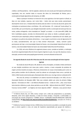 créditos e até fitossanitários - não foi cogitada a abertura de uma escola para formação de profissionais
capacitados, mas sim, reverter todos os recursos das obras da Universidade de Pelotas, para a
construção da Estação Agronômica de Campinas, em 1885.
          Todas e quaisquer iniciativas no intuito de criar cursos agrícolas e de nível superior no Brasil, se
dava em atos isolados, esparsos, sem muito êxito – tendo visto que estas escolas apresentavam
desempenho inicial ruim, e metade delas foi extinta antes de 1910. E no início do século XX, apenas três
instituições se mantiveram ativas: a de Pelotas – RS, a de Piracicaba – SP – criada sob “muito esforço” no
ano de 1901, por Luiz de Queiroz, que obrigado empreender sozinho a construção da escola que leva seu
nome, acabou entregando a obra inacabada em “doação” ao estado – e a de Lavras-MG (1908). Sob
forte insatisfação popular, oriundas do direcionamento que estava se dando a produção agrícola –
monocultura para exportação, práticas mopolistas, além da ganância e expectativa de lucro rápido, que
resultavam na ausência de produtos alimentícios –, é que surgem os primeiros cursos de Agronomia (13
no total), coincidentemente, sem que os fatos tenham influenciado - destes, somente quatro
permanecem até hoje: o da Universidade Federal do Paraná, o da Universidade Federal Rural do Rio de
Janeiro, o da Universidade Federal do Ceará e da Universidade Federal Rural de Pernambuco.
          Em 1910, sob certa influência do surgimento desses cursos, constata-se também, a instituição
da primeira regulamentação oficial do Ensino Superior Agrícola no país, mas que não alavancou muito a
educação, somente tendo preocupação governamental, na terceira década do Século XX.


     Da segunda década do século XX a finais dos anos 50: uma nova conceituação do Ensino Superior
                                                   Agrícola
          Na virada do século XIX para o XX, devido às certas articulações, os Estados Unidos estreitaram
as suas relações econômicas com nosso país, sendo o mesmo, o maior comprador de produtos de
origem primária brasileiro da época. Influenciou diretamente em nossas Universidades,assim como no
plano político também não foi diferente, onde fica vidente em articulações feitas entre o período de
1910 a 1930, ficando estremecida após a Revolução deste último ano, mas logo retoma na década de 40.
          Nos anos 20, começa a se estabelecer um sistema nacional de educação, e em 1922, cria-se a
Associação Brasileira de Educação (ABE). Todo esse contexto advém por conta do primeiro Código
Agrícola – formulado em 1910 – e da Reforma Rivadávia Correa – criado em 1911 -, aliás, nunca houve
tanto decreto e Reforma no país, desse período ao ano de 1946 – Reforma Rocha Vaz (1925)11, Reforma
Francisco Correia (1930)12 . Lei Orgânica do Ensino Agrícola (1946)13. Voltando a essa parceria Brasil-


11
   “A Reforma Rocha Vaz, em 1925, tentou romper com a idéia dos preparatórios ou parcelados,
deixando, como única opção educativa, o modo de ensino seriado, e forçando a continuidade e a
articulação dos estudos obrigatórios.” CORRÊA, Gilvane. A SERIAÇÃO ESCOLAR BRASILEIRA: ASPECTOS
LEGISLATIVOS. IN http://www.ichs.ufop.br/conifes/anais/EDU/edu2014.htm, acessado em 27-02-11,
às 12h30min
12
  “A Reforma Francisco Campos Correia (1930) tentou tirar do ensino secundário a conotação de ponte
para o ensino superior e criou um corpo de inspetores especializados por grupos de matérias e

                                                                                           54 | P á g i n a
 