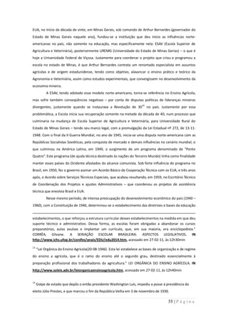EUA, no início da década de vinte, em Minas Gerais, sob comando de Arthur Bernardes (governador do
Estado de Minas Gerais naquele ano), fundou-se a instituição que deu início as influências norte-
americanas no país, não somente na educação, mas especificamente nela: ESAV (Escola Superior de
Agricultura e Veterinária), posteriormente UREMG (Universidade do Estado de Minas Gerias) – o que é
hoje a Universidade Federal de Viçosa. Justamente para coordenar o projeto que criou e programou a
escola no estado de Minas, é que Arthur Bernardes contrata um renomado especialista em assuntos
agrícolas e de origem estadunidense, tendo como objetivo, alavancar o ensino prático e teórico da
Agronomia e Veterinária, assim como estudos experimentais, que convergissem no desenvolvimento da
economia mineira.
           A ESAV, tendo adotado esse modelo norte-americano, torna-se referência no Ensino Agrícola,
mas sofre também conseqüências negativas – por conta de disputas políticas de lideranças mineiras
divergentes, justamente quando se instaurava a Revolução de 3014 no país. Justamente por essa
problemática, a Escola inicia sua recuperação somente na metade da década de 40, num processo que
culminaria na mudança de Escola Superior de Agricultura e Veterinária, para Universidade Rural do
Estado de Minas Gerais – tendo seu marco legal, com a promulgação da Lei Estadual nº 272, de 13-11-
1948. Com o final da II Guerra Mundial, no ano de 1945, inicia-se uma disputa norte-americana com as
Repúblicas Socialistas Soviéticas, pela conquista de mercado e demais influências no cenário mundial, o
que culminou na América Latina, em 1949, o surgimento de um programa denominado de “Ponto
Quatro”. Este programa (de ajuda técnica destinado às nações do Terceiro Mundo) tinha como finalidade
manter esses países do Ocidente afastados do alcance comunista. Sob forte influência do programa no
Brasil, em 1950, fez o governo assinar um Acordo Básico de Cooperação Técnica com os EUA, e três anos
após, o Acordo sobre Serviços Técnicos Especiais, que acabou resultando, em 1959, no Escritório Técnico
de Coordenação dos Projetos e ajustes Administrativos – que coordenou os projetos de assistência
técnica que envolvia Brasil e EUA.
           Nesse mesmo período, de intensa preocupação do desenvolvimento econômico do país (1940 –
1960), com a Constituição de 1946, determinou-se o estabelecimento das diretrizes e bases da educação


estabelecimentos, o que reforçou a estrutura curricular desses estabelecimentos na medida em que deu
suporte técnico e administrativo. Dessa forma, as escolas foram obrigadas a abandonar os cursos
preparatórios, aulas avulsas e implantar um currículo, que, em sua maioria, era enciclopedista.”
CORRÊA, Gilvane. A SERIAÇÃO ESCOLAR BRASILEIRA: ASPECTOS LEGISLATIVOS. IN
http://www.ichs.ufop.br/conifes/anais/EDU/edu2014.htm, acessado em 27-02-11, às 12h30min
13
     “Lei Orgânica do Ensino Agrícola(20-08-1946) Esta lei estabelece as bases de organização e de regime
do ensino a agrícola, que é o ramo do ensino até o segundo grau, destinado essencialmente à
preparação profissional dos trabalhadores da agricultura.” LEI ORGÂNICA DO ENSINO AGRÍCOLA. IN
http://www.soleis.adv.br/leiorganicaensinoagricola.htm, acessado em 27-02-11, às 12h40min


14
     Golpe de estado que depôs o então presidente Washington Luís, impediu a posse à presidência do
eleito Júlio Prestes, e que marcou o fim da República Velha em 3 de novembro de 1930.

                                                                                       55 | P á g i n a
 