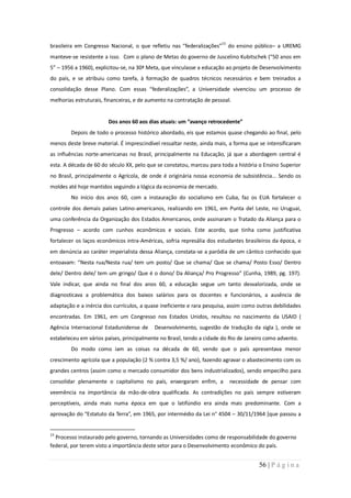 brasileira em Congresso Nacional, o que refletiu nas “federalizações”15 do ensino público– a UREMG
manteve-se resistente a isso. Com o plano de Metas do governo de Juscelino Kubitschek (“50 anos em
5” – 1956 a 1960), explicitou-se, na 30ª Meta, que vinculasse a educação ao projeto de Desenvolvimento
do país, e se atribuiu como tarefa, à formação de quadros técnicos necessários e bem treinados a
consolidação desse Plano. Com essas “federalizações”, a Universidade vivenciou um processo de
melhorias estruturais, financeiras, e de aumento na contratação de pessoal.


                        Dos anos 60 aos dias atuais: um “avanço retrocedente”
        Depois de todo o processo histórico abordado, eis que estamos quase chegando ao final, pelo
menos deste breve material. É imprescindível ressaltar neste, ainda mais, a forma que se intensificaram
as influências norte-americanas no Brasil, principalmente na Educação, já que a abordagem central é
esta. A década de 60 do século XX, pelo que se constatou, marcou para toda a história o Ensino Superior
no Brasil, principalmente o Agrícola, de onde é originária nossa economia de subsistência... Sendo os
moldes até hoje mantidos seguindo a lógica da economia de mercado.
        No início dos anos 60, com a instauração do socialismo em Cuba, faz os EUA fortalecer o
controle dos demais países Latino-americanos, realizando em 1961, em Punta del Leste, no Uruguai,
uma conferência da Organização dos Estados Americanos, onde assinaram o Tratado da Aliança para o
Progresso – acordo com cunhos econômicos e sociais. Este acordo, que tinha como justificativa
fortalecer os laços econômicos intra-Américas, sofria represália dos estudantes brasileiros da época, e
em denúncia ao caráter imperialista dessa Aliança, constata-se a paródia de um cântico conhecido que
entoavam: “Nesta rua/Nesta rua/ tem um posto/ Que se chama/ Que se chama/ Posto Esso/ Dentro
dele/ Dentro dele/ tem um gringo/ Que é o dono/ Da Aliança/ Pro Progresso” (Cunha, 1989, pg. 197).
Vale indicar, que ainda no final dos anos 60, a educação segue um tanto desvalorizada, onde se
diagnosticava a problemática dos baixos salários para os docentes e funcionários, a ausência de
adaptação e a inércia dos currículos, a quase ineficiente e rara pesquisa, assim como outras debilidades
encontradas. Em 1961, em um Congresso nos Estados Unidos, resultou no nascimento da USAID (
Agência Internacional Estadunidense de     Desenvolvimento, sugestão de tradução da sigla ), onde se
estabeleceu em vários países, principalmente no Brasil, tendo a cidade do Rio de Janeiro como advento.
        Do modo como iam as coisas na década de 60, vendo que o país apresentava menor
crescimento agrícola que a população (2 % contra 3,5 %/ ano), fazendo agravar o abastecimento com os
grandes centros (assim como o mercado consumidor dos bens industrializados), sendo empecilho para
consolidar plenamente o capitalismo no país, enxergaram enfim, a          necessidade de pensar com
veemência na importância da mão-de-obra qualificada. As contradições no país sempre estiveram
perceptíveis, ainda mais numa época em que o latifúndio era ainda mais predominante. Com a
aprovação do “Estatuto da Terra”, em 1965, por intermédio da Lei n° 4504 – 30/11/1964 [que passou a


15
  Processo instaurado pelo governo, tornando as Universidades como de responsabilidade do governo
federal, por terem visto a importância deste setor para o Desenvolvimento econômico do país.


                                                                                      56 | P á g i n a
 