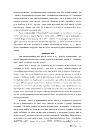 estimular cada vez mais a formação de agrônomos e veterinários, assim como as pós-graduações] e com
a assinatura do projeto ETA 55 [articulado entre a UREMG e Pordue University (nos EUA ), conveniando
oficialmente a USAID no Brasil, e que posteriormente, culminou com a criação do primeiro curso de pós-
graduação no sentido estrito (mestrado e doutorado ): Fitotecnia, em 1961 , na UREMG, e primeiro
curso do gênero do Brasil ], permitiu a modernização generalizada do Ensino Superior no Brasil,
especificamente o Agrícola, onde a partir daí, fez alavancar o surgimento de outros cursos deste gênero
em outras instituições renomadas do país.
        Nesse período de 1960, as “federalizações” nas universidades se intensificaram, por mais que
nenhum outro curso na área da Agronomia tenha surgido. A USAID teve grande participação na
derrubada do governo de Jango, no ano de 1964 ( acabando com as aspirações populares, sendo a
agência considerada um instrumento de infiltração imperialista ), e mesmo cancelando os inúmeros
acordos feitos com o MEC ( devido até a resistência de estudantes em relação a isso ), a Reforma
Universitária de 68 deixa transparente até os dias atuais, todo esse avanço retrocedente de nosso Ensino
Superior.
                                         Considerações Finais
        Dos inúmeros convênios feitos entre a USAID e o MEC, no Brasil, o último merece certo
respaldo, na verdade o término deste: sob forte resistência dos estudantes em relação a essa parceria
(MEC – USAID), em 1968, encerrou-se o convênio.
        Mesmo com o término, com a Revolução de 68, consolidaram-se as influências norte-
americanas no Ensino Superior Brasileiro - que ainda se mantém: departamentalização das
Universidades, que consistiu em reunir num mesmo departamento, todas as disciplinas afins, de modo a
oferecer cursos num mesmo espaço físico, com o mesmo material, sem aumentar o número de
professores, facilitando também o controle administrativo e ideológico de professores e estudantes;
introdução da matrícula por disciplina, com o curso parcelado e por créditos, de modo que estudantes
de cursos diferentes possam seguir a mesma disciplina, ministrada na mesma hora, pelo mesmo
professor, em uma mesma sala de aula; e por fim, o ciclo básico, onde a justificativa para sua
implantação era o melhor aproveitamento da “capacidade ociosa” de certos cursos, isto é, daqueles que
recebem poucos estudantes e dão “prejuízo” ao Estado, além de evitar o crescimento do corpo docente
naqueles cursos que recebem grande quantidade de estudantes, e que exigiriam a contratação de maior
número de professores.
        E por toda a questão do modelo preterido por uma minoria, há o surgimento de novos cursos
agrícolas na época (Zootecnia em 1966 – PUCRS, Engenharia de Pesca em 1972-UFRPE- e Engenharia
Agrícola em 1973 - UFPel), que aliás, vale ressaltar, a notável diferença do surgimento e de investimento
nos cursos das agrárias, em relação as outras áreas. Passou-se a estimular a formação e qualificação
desses profissionais, no intuito de que estes pesquisassem e apresentassem soluções para os
“problemas rurais”, relacionado certamente aos problemas dos grandes latifundiários. A Extensão ganha
certo impulso nesta época, quando se funda a Empresa Brasileira de Assistência Técnica e Extensão Rural
(EMBRATER), em 1973 – o que o hoje se tornou a EMATER e INCAPER (no caso do Espírito Santo) – e a


                                                                                       57 | P á g i n a
 