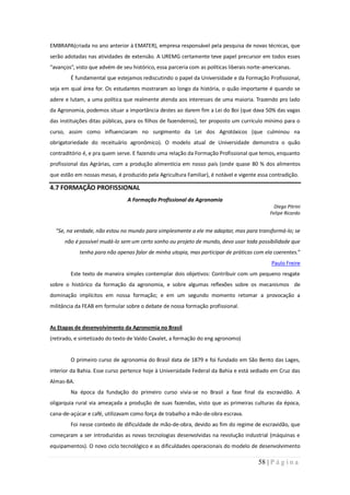 EMBRAPA(criada no ano anterior à EMATER), empresa responsável pela pesquisa de novas técnicas, que
serão adotadas nas atividades de extensão. A UREMG certamente teve papel precursor em todos esses
“avanços”, visto que advém de seu histórico, essa parceria com as políticas liberais norte-americanas.
        É fundamental que estejamos rediscutindo o papel da Universidade e da Formação Profissional,
seja em qual área for. Os estudantes mostraram ao longo da história, o quão importante é quando se
adere e lutam, a uma política que realmente atenda aos interesses de uma maioria. Trazendo pro lado
da Agronomia, podemos situar a importância destes ao darem fim a Lei do Boi (que dava 50% das vagas
das instituições ditas públicas, para os filhos de fazendeiros), ter proposto um currículo mínimo para o
curso, assim como influenciaram no surgimento da Lei dos Agrotóxicos (que culminou na
obrigatoriedade do receituário agronômico). O modelo atual de Universidade demonstra o quão
contraditório é, e pra quem serve. E fazendo uma relação da Formação Profissional que temos, enquanto
profissional das Agrárias, com a produção alimentícia em nosso país (onde quase 80 % dos alimentos
que estão em nossas mesas, é produzido pela Agricultura Familiar), é notável e vigente essa contradição.

4.7 FORMAÇÃO PROFISSIONAL
                                A Formação Profissional da Agronomia
                                                                                               Diego Pitrini
                                                                                             Felipe Ricardo


  “Se, na verdade, não estou no mundo para simplesmente a ele me adaptar, mas para transformá-lo; se
      não é possível mudá-lo sem um certo sonho ou projeto de mundo, devo usar toda possibilidade que
            tenha para não apenas falar de minha utopia, mas participar de práticas com ela coerentes.”
                                                                                             Paulo Freire
        Este texto de maneira simples contemplar dois objetivos: Contribuir com um pequeno resgate
sobre o histórico da formação da agronomia, e sobre algumas reflexões sobre os mecanismos de
dominação implícitos em nossa formação; e em um segundo momento retomar a provocação a
militância da FEAB em formular sobre o debate de nossa formação profissional.


As Etapas de desenvolvimento da Agronomia no Brasil
(retirado, e sintetizado do texto de Valdo Cavalet, a formação do eng agronomo)


        O primeiro curso de agronomia do Brasil data de 1879 e foi fundado em São Bento das Lages,
interior da Bahia. Esse curso pertence hoje à Universidade Federal da Bahia e está sediado em Cruz das
Almas-BA.
        Na época da fundação do primeiro curso vivia-se no Brasil a fase final da escravidão. A
oligarquia rural via ameaçada a produção de suas fazendas, visto que as primeiras culturas da época,
cana-de-açúcar e café, utilizavam como força de trabalho a mão-de-obra escrava.
        Foi nesse contexto de dificuldade de mão-de-obra, devido ao fim do regime de escravidão, que
começaram a ser introduzidas as novas tecnologias desenvolvidas na revolução industrial (máquinas e
equipamentos). O novo ciclo tecnológico e as dificuldades operacionais do modelo de desenvolvimento

                                                                                        58 | P á g i n a
 