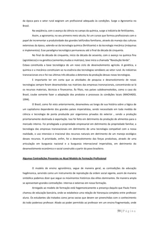 da época para o setor rural exigiram um profissional adequado às condições. Surge a Agronomia no
Brasil.
          Na seqüência, com o avanço da ciência no campo da química, surge a indústria de fertilizantes.
          Assim, a agronomia, no seu primeiro meio século, foi um cursos que formou profissionais com o
papel de incrementar a produtividade dos grandes latifúndios familiares, através do manejo das culturas
extensivas da época, valendo-se da tecnologia química (fertilizante) e da tecnologia mecânica (máquinas
e implementos). Esse paradigma tecnológico permaneceu até o final da década de cinquenta.
          No final da década de cinquenta, início da década de sessenta, com o avanço na química fina
(agrotóxicos) e na genética (sementes,mudas e matrizes), teve início a chamada "Revolução Verde".
Estava constituída a base tecnológica de um novo ciclo de desenvolvimento agrícola. A genética, a
química e a mecânica constituíam-se na essência das tecnologias vendáveis ao setor rural. As indústrias
transnacionais era e foi nas últimas três décadas a detentora da produção dessas novas tecnologias.
          E importante ter em conta que as atividades de pesquisa e desenvolvimento de novas
tecnologias sempre foram desenvolvidas nas matrizes das empresas transnacionais, concentrando-se lá
os recursos materiais, técnicos e financeiros. Às filiais, nos países subdesenvolvidos, como o caso do
Brasil, coube somente fazer a adaptação dos produtos e processos às condições locais (MACHADO,
1994).
          O Brasil, como foi visto anteriormente, desenvolveu ao longo de sua história sobre a lógica de
um capitalismo dependente dos grandes países imperialistas, sendo necessitado em toda medida de
ciência e tecnologia de ponta produzida por organismos privados do exterior , sendo a produção
prioritariamente destinada à exportação. Isso foi feito em detrimento da produção de alimentos para o
mercado interno. Foi privilegiada a propriedade empresarial em detrimento da propriedade familiar, a
tecnologia das empresas transnacionais em detrimento de uma tecnologia compatível com a nossa
realidade, o uso intensivo e irracional dos recursos naturais em detrimento de um manejo ecológico
desses recursos. A prioridade, enfim, foi o desenvolvimento das forças produtivas, através de uma
articulação em burguesia nacional e a burguesia internacional imperialista, em detrimento do
desenvolvimento econômico e social construído a partir do povo brasileiro.


Algumas Contradições Presentes no Atual Modelo de Formação Profissional


          O modelo de ensino agronômico, segue de maneira geral, as contradições da educação
hegêmonica, servindo como um instrumento de reprodução da ordem social vigente, assim de maneira
simbólica podemos dizer que segue os movimentos históricos das elites dominantes. De maneira ampla
se apresentam grandes contradições internas e externas em nossa formação.
          Arreigado ao modelo de formação está hegemonicamente a presença daquilo que Paulo Freire
chamou de educação bancária, onde se estabelece uma relação de hierarquia completa entre professor
aluno. Os estudantes são tratados como jarras vazias que devem ser preenchidas com o conhecimento
do todo poderoso professor. Aliado ao poder permitido ao professor em um ensino fragmentado, onde


                                                                                        59 | P á g i n a
 