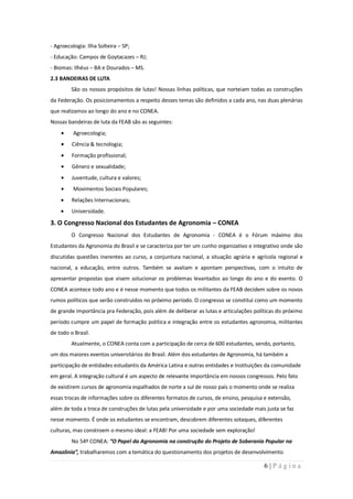 - Agroecologia: Ilha Solteira – SP;
- Educação: Campos de Goytacazes – RJ;
- Biomas: Ilhéus – BA e Dourados – MS.
2.3 BANDEIRAS DE LUTA
         São os nossos propósitos de lutas! Nossas linhas políticas, que norteiam todas as construções
da Federação. Os posicionamentos a respeito desses temas são definidos a cada ano, nas duas plenárias
que realizamos ao longo do ano e no CONEA.
Nossas bandeiras de luta da FEAB são as seguintes:
          Agroecologia;
         Ciência & tecnologia;
         Formação profissional;
         Gênero e sexualidade;
         Juventude, cultura e valores;
          Movimentos Sociais Populares;
         Relações Internacionais;
         Universidade.

3. O Congresso Nacional dos Estudantes de Agronomia – CONEA
         O Congresso Nacional dos Estudantes de Agronomia - CONEA é o Fórum máximo dos
Estudantes da Agronomia do Brasil e se caracteriza por ter um cunho organizativo e integrativo onde são
discutidas questões inerentes ao curso, a conjuntura nacional, a situação agrária e agrícola regional e
nacional, a educação, entre outros. Também se avaliam e apontam perspectivas, com o intuito de
apresentar propostas que visem solucionar os problemas levantados ao longo do ano e do evento. O
CONEA acontece todo ano e é nesse momento que todos os militantes da FEAB decidem sobre os novos
rumos políticos que serão construídos no próximo período. O congresso se constitui como um momento
de grande importância pra Federação, pois além de deliberar as lutas e articulações políticas do próximo
período cumpre um papel de formação política e integração entre os estudantes agronomia, militantes
de todo o Brasil.
         Atualmente, o CONEA conta com a participação de cerca de 600 estudantes, sendo, portanto,
um dos maiores eventos universitários do Brasil. Além dos estudantes de Agronomia, há também a
participação de entidades estudantis da América Latina e outras entidades e Instituições da comunidade
em geral. A integração cultural é um aspecto de relevante importância em nossos congressos. Pelo fato
de existirem cursos de agronomia espalhados de norte a sul de nosso país o momento onde se realiza
essas trocas de informações sobre os diferentes formatos de cursos, de ensino, pesquisa e extensão,
além de toda a troca de construções de lutas pela universidade e por uma sociedade mais justa se faz
nesse momento. É onde os estudantes se encontram, descobrem diferentes sotaques, diferentes
culturas, mas constroem o mesmo ideal: a FEAB! Por uma sociedade sem exploração!
         No 54º CONEA: “O Papel da Agronomia na construção do Projeto de Soberania Popular na
Amazônia”, trabalharemos com a temática do questionamento dos projetos de desenvolvimento

                                                                                        6|Página
 
