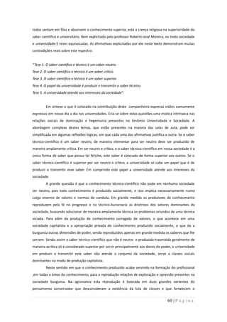 todos sentam em filas e absorvem o conhecimento superior, está a crença religiosa na superioridade do
saber cientifico e universitário. Bem explicitado pelo professor Roberto José Moreira, no texto sociedade
e universidade:5 teses equivocadas. As afirmativas explicitadas por ele neste texto demonstram muitas
contradições reais sobre este espectro:


“Tese 1. O saber científico e técnico é um saber neutro.
Tese 2. O saber científico e técnico é um saber crítico.
Tese 3. O saber científico e técnico é um saber superior.
Tese 4. O papel da universidade é produzir e transmitir o saber técnico.
Tese 5. A universidade atende aos interesses da sociedade”.


         Em síntese o que é colocado na contribuição deste companheiro expressa visões comumente
expressas em nosso dia a dia nas universidades. Cria-se sobre estas questões uma mistica intrínseca nas
relações sociais de dominação e hegemonia presentes no binômio Universidade e Sociedade. A
abordagem complexa destes temas, que estão presentes na maioria das salas de aula, pode ser
simplificada em algumas reflexões lógicas, em que cada uma das afirmativas justifica a outra: Se o saber
técnico-científico é um saber neutro, de maneira elementar para ser neutro deve ser produzido de
maneira amplamente crítica. Em ser neutro e crítico, e o saber técnico-científico em nossa sociedade é a
única forma de saber que possui tal fetiche, este saber é colocado de forma superior aos outros. Se o
saber técnico-científico é superior por ser neutro e crítico, a universidade só cabe um papel que é de
produzir e transmitir esse saber. Em cumprindo este papel a universidade atende aos interesses da
sociedade.
         A grande questão é que o conhecimento técnico-científico não pode em nenhuma sociedade
ser neutro, pois todo conhecimento é produzido socialmente, e isso implica necessariamente numa
carga enorme de valores e normas de conduta. Em grande medida os produtores de conhecimento
reproduzem pela fé no progresso e na técnico-burocracia as diretrizes dos setores dominantes da
sociedade, buscando solucionar de maneira amplamente técnica os problemas oriundos de uma técnica
viciada. Para além da produção de conhecimento carregada de valores, o que acontece em uma
sociedade capitalista e a apropriação privada do conhecimento produzido socialmente, o que da a
burguesia outras dimensões de poder, sendo reproduzidos apenas em grande medida os saberes que lhe
servem. Sendo assim o saber técnico-científico que não é neutro e produzido-trasmitido geralmente de
maneira acrítica só é considerado superior por servir principalmente aos donos do poder, a universidade
em produzir e transmitir este saber não atende o conjunto da sociedade, serve a classes sociais
dominantes no modo de produção capitalista.
         Neste sentido em que o conhecimento produzido acaba servindo na formação do profissional
,em todas a áreas do conhecimento, para a reprodução relações de exploração e opressão presentes na
sociedade burguesa. Na agronomia esta reprodução é baseada em duas grandes vertentes do
pensamento conservador que desconsideram a existência da luta de classes e que fortalecem o


                                                                                       60 | P á g i n a
 