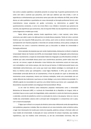luta contra o projeto capitalista e excludente presente no campo hoje. O grande questionamento é de
como com todo o acúmulo que possuímos, com tudo que sabemos que está errado, e com as
experiências e enfrentamentos que construímos vamos para além dos militantes da FEAB, como de fato
damos um salto qualitativo e quantitativo em nossa intervenção na formação profissional formal, como
materializamos nossas propostas em grades curriculares, ou destruiremos as grades? São
questionamentos constantes, e como nos ensina Marx e seu método e necessário que partamos do
concreto, das experiências que construímos, não só enquanto FEAB, mas das experiências construídas na
contra-hegemonia a modelo que ai está.
        Neste último período, estamos tendo experiências tanto a nível nacional, como latino-
americano, que valem a pena nos debruçarmos no estudo dessas propostas. Tendo em vista o acúmulo
histórico que nós enquanto FEAB possuímos, com certeza, assim como os demais movimentos sociais
acertadamente vem fazendo propondo e intervindo em variadas temáticas, temos plenas condições de
interferirmos nos rumos e somarmos elementos para as discussões no debate de Universidade e
Formação profissional.
        Como exemplos de propostas que vem sendo implementadas, destacamos no Brasil a criação da
Universidade Federal da Fronteira Sul (UFFS), da Universidade Federal da Integração Latino-Americana
(UNILA) e recentemente a criação da Universidade Federal da Integração Luso-Afro-Brasileira (Unilab). É
evidente que cada universidade dessas possui suas caracteristicas peculiares, porém todas essas tem
uma raíz em comum, surgem de demandas e lutas históricas dos movimentos sociais em nosso país,
com contradições e nem tantos avanços, são mais do que já tivemos. A UNILA procurando buscar uma
indentidade Latino-Americano, com cursos que visam esse debate estratégico na construção de um
bloco na América Latina que contraponha a atual lógica Neoliberal. A UFFS, que será a primeira
Universidade construída dentro de um assentamento, é fruto da pressão em suprir as demandas dos
movimentos sociais camponeses, mesmo com inúmeras mediações, tendo uma universidade com um
caráter diferente das tradicionais e que busca um maior dialógo e uma menor distância da sociedade. E a
UNILAB surgindo da necessidade de suprirmos uma dívida histórica que temos com a população afro-
descendente, buscando também uma integraçao Internacional (Brasil- África).
        Ja em nível de América Latina destacamos propostas interessantes como a Universidad
Bolivariana de Venezuela (UBV), e o acúmulo da Universidade de La República no Uruguai, onde se
constróem hoje os cursos a partir da integralidade, onde a extensão é o centro do tripé (ensino, pesquisa
e extensão), servindo de plataforma central na construção do ensino e da pesquisa. Soma-se a isso os
moldes das universidades cubanas onde o principal valor empregnado é o compromisso com o povo,
com a maioria da população.
        É lógico que no Brasil e no conjunto da América Latina estas infelizmente ainda são experiências
com problemas, pequenas e isoladas. Mas nos colocam em um novo momento, onde na América Latina,
o lugar mais interessante do mundo para muitos da esquerda, podemos começar a formular sobre um
novo modelo de Universidade. A educação em nosso continente foi sempre importada, seja modelos
napoleônicos, seja nos modelos norte americanos, ou até das universidades iluministas. Mas em


                                                                                       63 | P á g i n a
 
