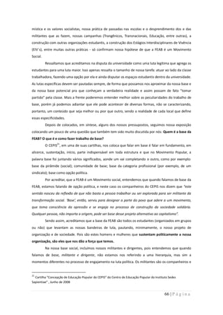 mística e os valores socialistas, nossa prática de passadas nas escolas e o desprendimento dos e das
militantes que as fazem, nossas campanhas (Trangênicos, Transnacionais, Educação, entre outras), a
construção com outras organizações estudantis, a construção dos Estágios Interdisciplinares de Vivência
(EIV´s), entre muitas outras práticas - só confirmam nossa hipótese de que a FEAB é um Movimento
Social.
          Ressaltamos que acreditamos na disputa da universidade como uma luta legítima que agrega os
estudantes para uma luta maior. Isso apenas ressalta o tamanho de nossa tarefa: atuar ao lado da classe
trabalhadora, fazendo uma opção por ela e ainda disputar os espaços estudantis dentro da universidade.
As lutas específicas devem ser pautadas sempre, de forma que possamos nos aproximar da nossa base e
da nossa base potencial pra que conheçam a verdadeira realidade e assim possam de fato “tomar
partido” pela classe. Mais a frente poderemos entender melhor sobre as peculiaridades do trabalho de
base, porém já podemos adiantar que ele pode acontecer de diversas formas, não se caracterizando,
portanto, um conteúdo que seja melhor ou pior que outro, sendo a realidade de cada local que define
essas especificidades.
          Depois de colocados, em síntese, alguns dos nossos pressupostos, seguimos nossa exposição
colocando um pouco de uma questão que também tem sido muito discutida por nós: Quem é a base da
FEAB? O que é e como fazer trabalho de base?
          O CEPIS21, em uma de suas cartilhas, nos coloca que falar em base é falar em fundamento, em
alicerce, sustentação, início, parte indispensável em toda estrutura e que no Movimento Popular, a
palavra base foi juntando vários significados, aonde um vai completando o outro, como por exemplo:
base da pirâmide (social); comunidade de base; base da categoria profissional (por exemplo, de um
sindicato); base como opção política.
          Por acreditar, que a FEAB é um Movimento social, entendemos que quando falamos de base da
FEAB, estamos falando de opção política, e neste caso os companheiros do CEPIS nos dizem que “este
sentido nasceu da reflexão de que não basta a pessoa trabalhar ou ser explorada para ser militante da
transformação social. ‘Base’, então, serviu para designar a parte do povo que adere a um movimento,
que toma consciência da opressão e se engaja no processo de construção da sociedade solidária.
Qualquer pessoa, não importa a origem, pode ser base desse projeto alternativo ao capitalismo”.
          Sendo assim, acreditamos que a base da FEAB são todos os estudantes (organizados em grupos
ou não) que levantam as nossas bandeiras de luta, pautando, minimamente, o nosso projeto de
organização e de sociedade. Pois são estes homens e mulheres que sustentam politicamente a nossa
organização, são eles que nos dão a força que temos.
          Na nossa base social, incluímos nossos militantes e dirigentes, pois entendemos que quando
falamos de base, militante e dirigente, não estamos nos referindo a uma hierarquia, mas sim a
momentos diferentes no processo de engajamento na luta política. Os militantes são os companheiros e


21
  Cartilha “Concepção de Educação Popular do CEPIS” do Centro de Educação Popular do Instituto Sedes
Sapientiae” , Junho de 2008


                                                                                            66 | P á g i n a
 