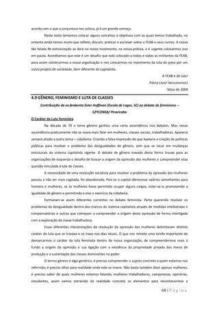 acordo com o que a conjuntura nos coloca, já é um grande começo.
        Neste texto tentamos colocar alguns conceitos e objetivos com os quais temos trabalhado, no
entanto ainda temos muito que refletir, discutir, praticar e escrever sobre a FEAB e seus rumos. A nossa
tão falada Re-estruturação se dará no nosso movimento, na nossa prática, e é urgente colocarmos isso
em pauta. Acreditamos que este é um desafio que está colocado a todos e todas as militantes da FEAB,
para assim construirmos a nossa organização e nos colocarmos no movimento da luta do povo por um
outro projeto de sociedade, bem diferente do capitalista.
                                                                                       A FEAB é de luta!
                                                                              Pátria Livre! Venceremos!
                                                                                          Maio de 2009

4.9 GÊNERO, FEMINISMO E LUTA DE CLASSES
      Contribuição da ex-feabenta Ester Hoffman (Escola de Lages, SC) ao debate de feminismo –
                                        52ºCONEA/ Piracicaba
O Caráter da Luta Feminista
        Na década de 70 o tema gênero ganhou uma certa ascendência nos debates. Mas nessa
ascendência praticamente não se ouvia mais falar em mulheres, classes sociais, trabalhadoras. Aparecia
sempre aliado a outro tema – cidadania. Criando a falsa impressão de que bastaria a criação de políticas
públicas para resolver o problema das desigualdades de gênero, sem que se tocar em mudanças
estruturais do sistema capitalista vigente. O debate de gênero travado desta forma trouxe para as
organizações de esquerda o desafio de buscar a origem da opressão das mulheres e compreender essa
questão vinculada à luta de classes.
        A necessidade de uma revolução socialista para resolver o problema da opressão das mulheres
passou a não ser mais cogitada, foi abandonada. Pois se o capital oferecesse salários semelhantes para
homens e mulheres, se às mulheres fosse permitido ocupar alguns cargos, estar-se-ia promovendo a
igualdade de gênero e permitindo a elas o exercício da cidadania.
        Formaram-se assim diferentes correntes no debate feminista. Parte querendo resolver os
problemas da desigualdade dentro dos marcos do sistema capitalista através de medidas imediatistas e
compensatórias e outras que começam a compreender a origem desta opressão de forma interligada
com a exploração da classe trabalhadora.
        Essas diferentes interpretações da resolução da opressão das mulheres delimitaram distinto
caráter da luta que se travava e se trava nos dias atuais. O que nos remete uma tarefa importante de
demarcarmos o caráter da luta feminista dentro de nossa organização, de compreendermos mais à
fundo a origem da opressão e sua ligação com a existência da propriedade privada dos meios de
produção e a sustentação das classes dominantes no poder.
        O termo gênero é algo genérico, é preciso compreender o sujeito concreto a quem estamos nos
referindo, é preciso olhar para realidade onde este se insere. Não basta também dizer apenas mulheres,
é preciso saber de quais mulheres estamos falando, mulheres trabalhadoras, camponesas, operárias,
estudantes, assim vamos extraindo da realidade concreta os elementos para reconhecermos a

                                                                                      68 | P á g i n a
 