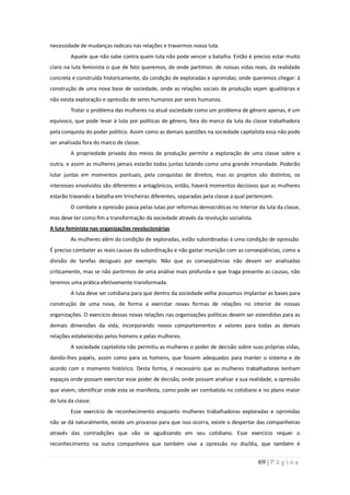 necessidade de mudanças radicais nas relações e travarmos nossa luta.
         Aquele que não sabe contra quem luta não pode vencer a batalha. Então é preciso estar muito
claro na luta feminista o que de fato queremos, de onde partimos: de nossas vidas reais, da realidade
concreta e construída historicamente, da condição de exploradas e oprimidas; onde queremos chegar: à
construção de uma nova base de sociedade, onde as relações sociais de produção sejam igualitárias e
não exista exploração e opressão de seres humanos por seres humanos.
         Tratar o problema das mulheres na atual sociedade como um problema de gênero apenas, é um
equívoco, que pode levar à luta por políticas de gênero, fora do marco da luta da classe trabalhadora
pela conquista do poder político. Assim como as demais questões na sociedade capitalista essa não pode
ser analisada fora do marco de classe.
         A propriedade privada dos meios de produção permite a exploração de uma classe sobre a
outra, e assim as mulheres jamais estarão todas juntas lutando como uma grande irmandade. Poderão
lutar juntas em momentos pontuais, pela conquistas de direitos, mas os projetos são distintos, os
interesses envolvidos são diferentes e antagônicos, então, haverá momentos decisivos que as mulheres
estarão travando a batalha em trincheiras diferentes, separadas pela classe a qual pertencem.
         O combate a opressão passa pelas lutas por reformas democráticas no interior da luta da classe,
mas deve ter como fim a transformação da sociedade através da revolução socialista.
A luta feminista nas organizações revolucionárias
         As mulheres além da condição de exploradas, estão subordinadas à uma condição de opressão.
É preciso combater as reais causas da subordinação e não gastar munição com as conseqüências, como a
divisão de tarefas desiguais por exemplo. Não que as conseqüências não devam ser analisadas
criticamente, mas se não partirmos de uma análise mais profunda e que traga presente as causas, não
teremos uma prática efetivamente transformada.
         A luta deve ser cotidiana para que dentro da sociedade velha possamos implantar as bases para
construção de uma nova, de forma a exercitar novas formas de relações no interior de nossas
organizações. O exercício dessas novas relações nas organizações políticas devem ser estendidas para as
demais dimensões da vida, incorporando novos comportamentos e valores para todas as demais
relações estabelecidas pelos homens e pelas mulheres.
         A sociedade capitalista não permitiu as mulheres o poder de decisão sobre suas próprias vidas,
dando-lhes papéis, assim como para os homens, que fossem adequados para manter o sistema e de
acordo com o momento histórico. Desta forma, é necessário que as mulheres trabalhadoras tenham
espaços onde possam exercitar esse poder de decisão, onde possam analisar a sua realidade, a opressão
que vivem, identificar onde esta se manifesta, como pode ser combatida no cotidiano e no plano maior
da luta da classe.
         Esse exercício de reconhecimento enquanto mulheres trabalhadoras exploradas e oprimidas
não se dá naturalmente, existe um processo para que isso ocorra, existe o despertar das companheiras
através das contradições que vão se agudizando em seu cotidiano. Esse exercício requer o
reconhecimento na outra companheira que também vive a opressão no dia/dia, que também é


                                                                                      69 | P á g i n a
 