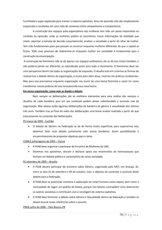humilhada e super-explorada para manter o sistema capitalista. Anos de opressão não são simplesmente
esquecidos e resolvidos em uma roda de conversas entre companheiros e companheiras.
        A construção dos espaços auto-organizativos das mulheres tem sido um passo importante no
combate da opressão, onde as mulheres podem se reconhecer, trocar informações da realidade que
vivem, exercitar a tomada de decisão conjuntamente, analisar a sociedade a partir do olhar de mulher.
Tem sido fundamentais para que possam se construir enquanto mulheres diferentes do que o capital as
forjou. Todo esse processo de redesenhar-se enquanto mulher em sociedade é fundamental para a
construção da emancipação.
A construção do feminismo não se dá apenas nos espaços autônomos, ele se dá nos mistos também, e
não poderia jamais ser diferente, se estendendo assim para todo o movimento. O feminismo deve ser
uma perspectiva dentro de todas as organizações de esquerda. O desafio esta em criarmos as formas de
realizarmos o debate dentro da organização, e muito para além disso, reverter em práticas condizentes.
Mas para isso precisamos enquanto organização nos munir de uma teoria feminista e assim ter como
transformar nossas práticas de luta incorporando essa nova teoria.
Em nossa organização, como veio se dando o debate
        Nem sempre as deliberações são os melhores elementos para uma análise dos avanços e
desafios de cada bandeira, pois em seu conteúdo podem deixar subentendido o acumulo real da
organização. Mas abaixo estão algumas deliberações da bandeira de gênero e sexualidade dos últimos
três anos. Também traz ao final do texto das deliberações uma breve analise realizada a partir do que
está presente no conteúdo das deliberações.
PS março de 2005 - Curitiba
        O debate de Gênero na Federação se da de forma muito superficial, para superarmos isto,
        devemos fazer esse debate juntamente com outras bandeiras. Assim possibilitando o
        encaminhamento de propostas objetivas para o tema.
CONEA julho/agosto de 2005 – Viçosa
        A FEAB deve organizar e participar do Encontro de Mulheres da UNE;
        Devemos nos aproximar, discutir e declarar apoio aos movimentos de homossexuais que
        tenham um debate político e contestatório de nossa sociedade.
PS setembro de 2005 – Brasília
        A FEAB deverá participar do encontro sobre Gênero, organizado pelo MST, em Aracajú, SE,
        entre os dias 31 de setembro e 09 de outubro. Com o objetivo de aumentar o acúmulo deste
        debate para a federação.
        A FEAB deve se posicionar contrária à exploração do corpo humano como objeto, bem como a
        necessidade de seguir um padrão de beleza, porque tais fatores contrapõem e/ou deterioram
        os valores socialistas e contribuem com a reciclagem do sistema capitalista.
        A FEAB deve fomentar o debate sobre Gênero e Sexualidade dentro da federação e também se
        devem buscar novas referências sobre o assunto.
PNEB junho de 2006 – Pato Branco-PR

                                                                                       70 | P á g i n a
 