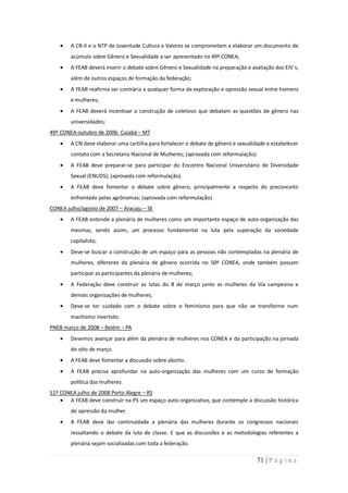 A CR-II e o NTP de Juventude Cultura e Valores se comprometem a elaborar um documento de
        acúmulo sobre Gênero e Sexualidade a ser apresentado no 49º CONEA;
        A FEAB deverá inserir o debate sobre Gênero e Sexualidade na preparação e avaliação dos EIV´s,
        além de outros espaços de formação da federação;
        A FEAB reafirma ser contrária a qualquer forma de exploração e opressão sexual entre homens
        e mulheres;
        A FEAB deverá incentivar a construção de coletivos que debatam as questões de gênero nas
        universidades;
49º CONEA outubro de 2006- Cuiabá – MT
        A CN deve elaborar uma cartilha para fortalecer o debate de gênero e sexualidade e estabelecer
        contato com a Secretaria Nacional de Mulheres; (aprovada com reformulação).
        A FEAB deve preparar-se para participar do Encontro Nacional Universitário de Diversidade
        Sexual (ENUDS); (aprovada com reformulação).
        A FEAB deve fomentar o debate sobre gênero, principalmente a respeito do preconceito
        enfrentado pelas agrônomas; (aprovada com reformulação)
CONEA julho/agosto de 2007 – Aracaju – SE
        A FEAB entende a plenária de mulheres como um importante espaço de auto-organização das
        mesmas, sendo assim, um processo fundamental na luta pela superação da sociedade
        capitalista;
        Deve-se buscar a construção de um espaço para as pessoas não contempladas na plenária de
        mulheres, diferente da plenária de gênero ocorrida no 50º CONEA, onde também possam
        participar as participantes da plenária de mulheres;
        A Federação deve construir as lutas do 8 de março junto as mulheres da Via campesina e
        demais organizações de mulheres;
        Deve-se ter cuidado com o debate sobre o feminismo para que não se transforme num
        machismo invertido;
PNEB março de 2008 – Belém – PA
        Devemos avançar para além da plenária de mulheres nos CONEA e da participação na jornada
        do oito de março.
        A FEAB deve fomentar a discussão sobre aborto.
        A FEAB precisa aprofundar na auto-organização das mulheres com um curso de formação
        política das mulheres.
51º CONEA julho de 2008 Porto Alegre – RS
       A FEAB deve construir na PS um espaço auto-organizativo, que contemple a discussão histórica
        de opressão da mulher.
        A FEAB deve dar continuidade a plenária das mulheres durante os congressos nacionais
        ressaltando o debate da luta de classe. E que as discussões e as metodologias referentes a
        plenária sejam socializadas com toda a federação.

                                                                                    71 | P á g i n a
 