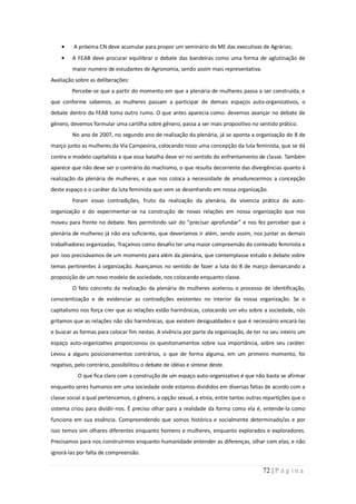 A próxima CN deve acumular para propor um seminário do ME das executivas de Agrárias;
         A FEAB deve procurar equilibrar o debate das bandeiras como uma forma de aglutinação de
         maior numero de estudantes de Agronomia, sendo assim mais representativa.
Avaliação sobre as deliberações:
         Percebe-se que a partir do momento em que a plenária de mulheres passa a ser construída, e
que conforme sabemos, as mulheres passam a participar de demais espaços auto-organizativos, o
debate dentro da FEAB toma outro rumo. O que antes aparecia como: devemos avançar no debate de
gênero, devemos formular uma cartilha sobre gênero, passa a ser mais propositivo no sentido prático.
         No ano de 2007, no segundo ano de realização da plenária, já se aponta a organização do 8 de
março junto as mulheres da Via Campesina, colocando nisso uma concepção da luta feminista, que se dá
contra o modelo capitalista e que essa batalha deve vir no sentido do enfrentamento de classe. Também
aparece que não deve ser o contrário do machismo, o que resulta decorrente das divergências quanto à
realização da plenária de mulheres, e que nos coloca a necessidade de amadurecermos a concepção
deste espaço e o caráter da luta feminista que vem se desenhando em nossa organização.
         Foram essas contradições, fruto da realização da plenária, da vivencia prática da auto-
organização e do experimentar-se na construção de novas relações em nossa organização que nos
moveu para frente no debate. Nos permitindo sair do “precisar aprofundar” e nos fez perceber que a
plenária de mulheres já não era suficiente, que deveríamos ir além, sendo assim, nos juntar as demais
trabalhadoras organizadas. Traçamos como desafio ter uma maior compreensão do conteúdo feminista e
por isso precisávamos de um momento para além da plenária, que contemplasse estudo e debate sobre
temas pertinentes à organização. Avançamos no sentido de fazer a luta do 8 de março demarcando a
proposição de um novo modelo de sociedade, nos colocando enquanto classe.
         O fato concreto da realização da plenária de mulheres acelerou o processo de identificação,
conscientização e de evidenciar as contradições existentes no interior da nossa organização. Se o
capitalismo nos força crer que as relações estão harmônicas, colocando um véu sobre a sociedade, nós
gritamos que as relações não são harmônicas, que existem desigualdades e que é necessário encará-las
e buscar as formas para colocar fim nestas. A vivência por parte da organização, de ter no seu inteiro um
espaço auto-organizativo proporcionou os questionamentos sobre sua importância, sobre seu caráter.
Levou a alguns posicionamentos contrários, o que de forma alguma, em um primeiro momento, foi
negativo, pelo contrário, possibilitou o debate de idéias e síntese deste.
           O que fica claro com a construção de um espaço auto-organizativo é que não basta se afirmar
enquanto seres humanos em uma sociedade onde estamos divididos em diversas fatias de acordo com a
classe social a qual pertencemos, o gênero, a opção sexual, a etnia, entre tantas outras repartições que o
sistema criou para dividir-nos. É preciso olhar para a realidade da forma como ela é, entende-la como
funciona em sua essência. Compreendendo que somos histórica e socialmente determinado/as e por
isso temos sim olhares diferentes enquanto homens e mulheres, enquanto explorados e exploradores.
Precisamos para nos construirmos enquanto humanidade entender as diferenças, olhar com elas, e não
ignorá-las por falta de compreensão.


                                                                                        72 | P á g i n a
 