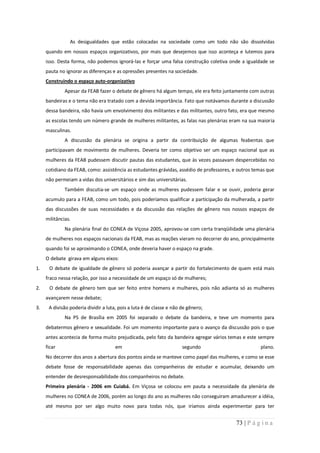 As desigualdades que estão colocadas na sociedade como um todo não são dissolvidas
     quando em nossos espaços organizativos, por mais que desejemos que isso aconteça e lutemos para
     isso. Desta forma, não podemos ignorá-las e forçar uma falsa construção coletiva onde a igualdade se
     pauta no ignorar as diferenças e as opressões presentes na sociedade.
     Construindo o espaço auto-organizativo
              Apesar da FEAB fazer o debate de gênero há algum tempo, ele era feito juntamente com outras
     bandeiras e o tema não era tratado com a devida importância. Fato que notávamos durante a discussão
     dessa bandeira, não havia um envolvimento dos militantes e das militantes, outro fato, era que mesmo
     as escolas tendo um número grande de mulheres militantes, as falas nas plenárias eram na sua maioria
     masculinas.
              A discussão da plenária se origina a partir da contribuição de algumas feabentas que
     participavam de movimento de mulheres. Deveria ter como objetivo ser um espaço nacional que as
     mulheres da FEAB pudessem discutir pautas das estudantes, que às vezes passavam despercebidas no
     cotidiano da FEAB, como: assistência as estudantes grávidas, assédio de professores, e outros temas que
     não permeiam a vidas dos universitários e sim das universitárias.
              Também discutia-se um espaço onde as mulheres pudessem falar e se ouvir, poderia gerar
     acumulo para a FEAB, como um todo, pois poderíamos qualificar a participação da mulherada, a partir
     das discussões de suas necessidades e da discussão das relações de gênero nos nossos espaços de
     militâncias.
              Na plenária final do CONEA de Viçosa 2005, aprovou-se com certa tranqüilidade uma plenária
     de mulheres nos espaços nacionais da FEAB, mas as reações vieram no decorrer do ano, principalmente
     quando foi se aproximando o CONEA, onde deveria haver o espaço na grade.
     O debate girava em alguns eixos:
1.    O debate de igualdade de gênero só poderia avançar a partir do fortalecimento de quem está mais
     fraco nessa relação, por isso a necessidade de um espaço só de mulheres;
2.    O debate de gênero tem que ser feito entre homens e mulheres, pois não adianta só as mulheres
     avançarem nesse debate;
3.    A divisão poderia dividir a luta, pois a luta é de classe e não de gênero;
              Na PS de Brasília em 2005 foi separado o debate da bandeira, e teve um momento para
     debatermos gênero e sexualidade. Foi um momento importante para o avanço da discussão pois o que
     antes acontecia de forma muito prejudicada, pelo fato da bandeira agregar vários temas e este sempre
     ficar                           em                               segundo                        plano.
     No decorrer dos anos a abertura dos pontos ainda se manteve como papel das mulheres, e como se esse
     debate fosse de responsabilidade apenas das companheiras de estudar e acumular, deixando um
     entender de desresponsabilidade dos companheiros no debate.
     Primeira plenária - 2006 em Cuiabá. Em Viçosa se colocou em pauta a necessidade da plenária de
     mulheres no CONEA de 2006, porém ao longo do ano as mulheres não conseguiram amadurecer a idéia,
     até mesmo por ser algo muito novo para todas nós, que iríamos ainda experimentar para ter


                                                                                          73 | P á g i n a
 