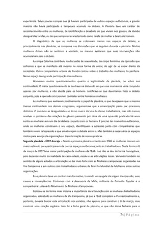 experiência. Salvo poucas compas que já haviam participado de outros espaços autônomos, a grande
maioria não havia participado e tampouco acumulo no debate. A Plenária teve um caráter de
reconhecimento entre as mulheres, de identificação e desabafo do que viviam nos grupos, da divisão
desigual das tarefas, ou do que sempre era caracterizado como tarefa de mulher e tarefa de homem.
        O diagnóstico de que as mulheres se colocavam menos nos espaços de debate, e
principalmente nas plenárias, se comprova nas discussões que se seguiam durante a plenária. Muitas
mulheres diziam não se sentirem a vontade, ou mesmo avaliarem que suas intervenções não
acumulariam para o debate.
        A compa Catarina contribuiu na discussão de sexualidade, do corpo feminino, da opressão que
sofremos e que se manifesta até mesmo na nossa forma de andar, de agir de se expor diante da
sociedade. Outra companheira urbana de Cuiabá contou sobre o trabalho das mulheres da periferia.
Nesse espaço teve grande participação das mulheres.
        Houveram muitos questionamentos quanto a legitimidade da plenária, ou sobre sua
continuidade. O maior questionamento se centrava na discussão de que esse momentos seria composto
apenas por mulheres, e não aberta para os homens. Justificava-se que deveríamos fazer o debate
conjunto, pois a opressão só é possível combater entre homens e mulheres.
        As mulheres que avaliavam positivamente o papel da plenária, e que desejavam que a mesma
tivesse continuidade nos demais congressos, argumentava que a emancipação passa por processos
distintos. O combate as desigualdades se dá no marco da luta da classe trabalhadora, mas não iremos
resolver o problema das relações de gênero passando por cima de uma opressão praticada há anos
contra as mulheres em um dia de debate conjunto com os homens. É preciso ter momentos autônomos,
onde as mulheres construam o seu espaço, identifiquem a opressão junto com companheiras que
também vivem tal opressão e que amadureçam o debate entre si. Mas também é necessário os espaços
mistos para avanço da organização e transformação de nossas praticas.
Segunda plenária - 2007 Aracaju – Desde a primeira plenária ocorrida em 2006 as mulheres tiveram um
maior estimulo para participarem de outros espaços autônomos junto as trabalhadoras. Desta forma o 8
de março de 2007 teve maior participação de mulheres da FEAB. Isso não se deu de forma homogênea,
pois depende muito da realidade de cada estado, escola e as articulações locais. Variando também no
sentido de alguns estados a articulação se dar mais forte com as Mulheres camponesas organizadas na
Via Campesina e em outros com trabalhadoras urbanas da Marcha Mundial de Mulheres entre outras
organizações.
        Essa plenária teve um caráter mais formativo, trazendo um resgate da origem da opressão, suas
causas e conseqüências. Contamos com a Assessoria da Mirla, militante da Consulta Popular e a
companheira Luciana do Movimento de Mulheres Camponesas.
        Colocou-se de forma mais incisiva a importância da articulação com as mulheres trabalhadoras
organizadas, sobretudo as mulheres da Via Campesina, já que a FEAB compõem a Via nacionalmente e,
portanto, deveria buscar esta articulação nos estados, não apenas para construir o 8 de março, mas
construir uma relação orgânica. Isso foi a linha geral da plenária, o que não deixa fechado para a


                                                                                    74 | P á g i n a
 