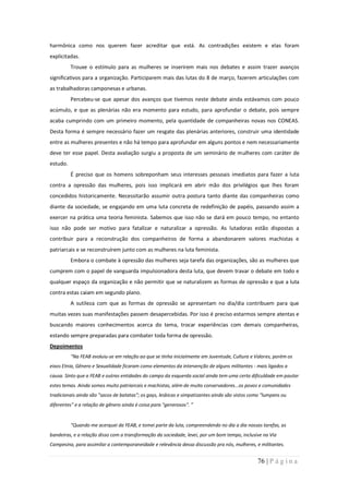 harmônica como nos querem fazer acreditar que está. As contradições existem e elas foram
explicitadas.
          Trouxe o estímulo para as mulheres se inserirem mais nos debates e assim trazer avanços
significativos para a organização. Participarem mais das lutas do 8 de março, fazerem articulações com
as trabalhadoras camponesas e urbanas.
          Percebeu-se que apesar dos avanços que tivemos neste debate ainda estávamos com pouco
acúmulo, e que as plenárias não era momento para estudo, para aprofundar o debate, pois sempre
acaba cumprindo com um primeiro momento, pela quantidade de companheiras novas nos CONEAS.
Desta forma é sempre necessário fazer um resgate das plenárias anteriores, construir uma identidade
entre as mulheres presentes e não há tempo para aprofundar em alguns pontos e nem necessariamente
deve ter esse papel. Desta avaliação surgiu a proposta de um seminário de mulheres com caráter de
estudo.
          É preciso que os homens sobreponham seus interesses pessoais imediatos para fazer a luta
contra a opressão das mulheres, pois isso implicará em abrir mão dos privilégios que lhes foram
concedidos historicamente. Necessitarão assumir outra postura tanto diante das companheiras como
diante da sociedade, se engajando em uma luta concreta de redefinição de papéis, passando assim a
exercer na prática uma teoria feminista. Sabemos que isso não se dará em pouco tempo, no entanto
isso não pode ser motivo para fatalizar e naturalizar a opressão. As lutadoras estão dispostas a
contribuir para a reconstrução dos companheiros de forma a abandonarem valores machistas e
patriarcais e se reconstruírem junto com as mulheres na luta feminista.
          Embora o combate à opressão das mulheres seja tarefa das organizações, são as mulheres que
cumprem com o papel de vanguarda impulsionadora desta luta, que devem travar o debate em todo e
qualquer espaço da organização e não permitir que se naturalizem as formas de opressão e que a luta
contra estas caiam em segundo plano.
          A sutileza com que as formas de opressão se apresentam no dia/dia contribuem para que
muitas vezes suas manifestações passem desapercebidas. Por isso é preciso estarmos sempre atentas e
buscando maiores conhecimentos acerca do tema, trocar experiências com demais companheiras,
estando sempre preparadas para combater toda forma de opressão.
Depoimentos
          “Na FEAB evoluiu-se em relação ao que se tinha inicialmente em Juventude, Cultura e Valores, porém os
eixos Etnia, Gênero e Sexualidade ficaram como elementos da intervenção de alguns militantes - mais ligados a
causa. Sinto que a FEAB e outras entidades do campo da esquerda social ainda tem uma certa dificuldade em pautar
estes temas. Ainda somos muito patriarcais e machistas, além de muito conservadores...os povos e comunidades
tradicionais ainda são "sacos de batatas"; os gays, lesbicas e simpatizantes ainda são vistos como "lumpens ou
diferentes" e a relação de gênero ainda é coisa para "generosos". ”


          “Quando me acerquei da FEAB, e tomei parte da luta, compreendendo no dia a dia nossas tarefas, as
bandeiras, e a relação disso com a transformação da sociedade, levei, por um bom tempo, inclusive na Via
Campesina, para assimilar a contemporaneidade e relevância dessa discussão pra nós, mulheres, e militantes.


                                                                                                76 | P á g i n a
 