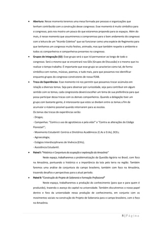 Abertura: Nesse momento teremos uma mesa formada por pessoas e organizações que
tenham contribuído com a construção desse congresso. Esse momento é muito simbólico para
o congresso, pois nos mostra um pouco do que estaremos propondo para os espaços. Além do
mais, é nesse momento que assumiremos o compromisso para o bom andamento do congresso
com a leitura de um “Acordo Coletivo” que vai funcionar como uma espécie de Regimento para
que tenhamos um congresso muito festivo, animado, mas que também respeite o ambiente e
todos os companheiros e companheiras presentes no congresso.
Grupos de Integração (GI): Esse grupo será o que irá permanecer ao longo de todo o
congresso. Será o mesmo que se encontrará nos GDs (Grupos de Discussão) e o mesmo que ira
realizar o tempo trabalho. É importante que esse grupo se caracterize como tal, de forma
simbólica com nomes, músicas, poemas, e tudo mais, para que possamos nos identificar
enquanto grupos do congresso construtores de nossa FEAB.
Troca de Experiências: Esse momento irá nos permitir que possamos trocar acúmulos em
relação a diversos temas. Seja para observar por curiosidade, seja para contribuir em algum
sentido com os temas, cada congressista deverá escolher um tema de sua preferência para que
possa participar dessa trocas com os demais companheiros. Quando a delegação tiver um
grupo com bastante gente, é interessante que estes se dividam entre os temas a fim de
acumular o máximo possível quando retornarem para as escolas.
Os temas das trocas de experiências serão:
- Drogas;
- Campanhas: “Contra o uso de agrotóxicos e pela vida!” e “Contra as alterações do Código
Florestal!”;
- Movimento Estudantil: Centros e Diretórios Acadêmicos (C.As e D.As), DCEs;
- Agroecologia;
- Estágios Interdisciplinares de Vivência (EIVs);
- Assistência Estudantil.
Painel I: “Histórico e Conjuntura da ocupação e exploração da Amazônia”
         Neste espaço, trabalharemos a problematização da Questão Agrária no Brasil, com foco
na Amazônia, pontuando o histórico e a importância da luta pela terra na região. Também
faremos uma análise de conjuntura do campo brasileiro, também com foco na Amazônia,
trazendo desafios e perspectivas para o atual período.
Painel II: “Construção do Projeto de Soberania e Formação Profissional”
         Neste espaço, trabalharemos a produção do conhecimento (para que e para quem é
produzido), trazendo o avanço do capital na universidade. Também discutiremos o nosso papel
dentro e fora da universidade nessa produção de conhecimento, em conjunto com os
movimentos sociais na construção do Projeto de Soberania para o campo brasileiro, com o foco
na Amazônia.



                                                                               8|Página
 