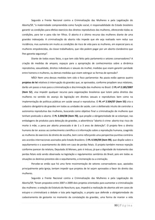 Segundo a Frente Nacional contra a Criminalização das Mulheres e pela Legalização do
Aborto/SP, “a maternidade compreendida como função social, é responsabilidade do Estado brasileiro
garantir as condições para efetivo exercício dos direitos reprodutivos das mulheres, oferecendo todas as
condições, para ter e para não ter filhos. O aborto é o último recurso das mulheres diante de uma
gravidez indesejada. A criminalização do aborto não impede que ele seja realizado nem reduz sua
incidência, mas aumenta em muito as condições de risco de vida para as mulheres, em especial para as
mulheres empobrecidas, da classe trabalhadora, que não podem pagar por um aborto clandestino que
lhes garanta segurança”.
        Diante de todos esses fatos, o que tem sido feito pelo parlamento e setores conservadores? A
criação de medidas de amparo, espaços para a apropriação de conhecimentos sobre a dinâmica
reprodutiva, sexualidade, direitos individuais e sexuais da mulher, medidas que visem garantir paridade
entre homens e mulheres, ou demais medidas que visem extinguir as formas de opressão?
        NÃO! Nem uma dessas medidas tem sido o foco parlamentar. Na pauta estão apenas quatro
projetos de lei relativos à interrupção da gravidez que, se aprovados, conforme propõem seus relatores,
darão um passo a mais para a criminalização e discriminação das mulheres no Brasil. O PL nº 2.185/2007
(item 52), visa impedir qualquer recurso para organizações brasileiras que lutem pelos direitos das
mulheres no sentido do avanço da legislação em direitos sexuais e reprodutivos bem como na
implementação de políticas públicas em saúde sexual e reprodutiva. O PL nº 2.504/07 (item 55) cria o
cadastro obrigatório de gravidez em todas as unidades de saúde, com o deliberado intuito de controlar a
autonomia reprodutiva das mulheres, buscando como objetivo final a criminalização de mulheres que
tenham praticado o aborto. O PL 3.204/08 (item 70), que propõe a obrigatoriedade de se estampar, nas
embalagens de produtos para detecção de gravidez, a advertência “aborto é crime: aborto traz risco de
morte à mãe; a pena por aborto provocado é de 1 a 3 anos de detenção”. O projeto fere o direito
humano de ter acesso ao conhecimento científico e à informação sobre a reprodução humana, coagindo
as mulheres do exercício do direito de escolha, bem como reforçando uma perspectiva punitiva contrária
aos acordos internacionais assinados pelo Estado Brasileiro. O PL 4.594/09 (item 99), que dispõe sobre o
sepultamento e o assentamento do óbito em caso de perdas fetais. O projeto também merece rejeição
conforme parecer da relatora, Deputada Jô Moraes, pois é inócuo, já que a dignidade do tratamento das
perdas fetais está sendo observada na legislação e regulamentos sanitários do Brasil, pois em todas as
situações os destinos previstos são o sepultamento, a incineração ou a cremação.
        Percebe-se então que há uma forte movimentação de setores conservadores que, apoiados
principalmente pela Igreja, tentam impedir que projetos de lei sejam aprovados a favor do direito das
mulheres.
        Segundo a Frente Nacional contra a Criminalização das Mulheres e pela Legalização do
Aborto/SP, “foram propostos entre 2007 e 2009 dois projetos orientados para aumentar a criminalização
das mulheres: a votação do Estatuto do Nascituro, que, impedirá a realização de abortos até em casos de
estupro e criminalizará o debate e luta pela legalização, o projeto que defende a obrigatoriedade do
cadastramento de gestante no momento da constatação da gravidez, uma forma de manter a vida


                                                                                      80 | P á g i n a
 