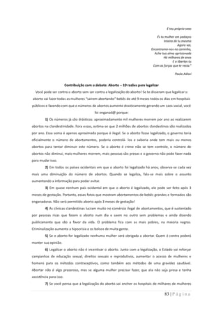 E teu próprio sexo

                                                                                    És tu mulher em pedaços
                                                                                         Inteira de tu mesma
                                                                                                    Agora vai,
                                                                                Encontramo-nos no caminho,
                                                                                  Ache tua alma aprisionada
                                                                                         Há milhares de anos
                                                                                                E a libertas tu
                                                                                 Com as forças que te resta.”

                                                                                                  Paula Adissi


                         Contribuição com o debate: Aborto – 10 razões para legalizar
  Você pode ser contra o aborto sem ser contra a legalização do aborto! Se te disseram que legalizar o
aborto vai fazer todas as mulheres “saírem abortando” bebês de até 9 meses todos os dias em hospitais
públicos e fazendo com que o números de abortos aumente drasticamente gerando um caos social, você
                                            foi enganad@ porque:
         1) Os números já são drásticos: aproximadamente mil mulheres morrem por ano ao realizarem
abortos na clandestinidade. Fora essas, estima-se que 2 milhões de abortos clandestinos são realizados
por ano. Essa soma é apenas aproximada porque é ilegal. Se o aborto fosse legalizado, o governo teria
oficialmente o número de abortamentos, poderia controlá- los e saberia onde tem mais ou menos
abortos para tentar diminuir este número. Se o aborto é crime não se tem controle, o número de
abortos não diminui, mais mulheres morrem, mais pessoas são presas e o governo não pode fazer nada
para mudar isso.
         2) Em todos os países ocidentais em que o aborto foi legalizado há anos, observa-se cada vez
mais uma diminuição do número de abortos. Quando se legaliza, fala-se mais sobre o assunto
aumentando a informação para poder evitar.
         3) Em quase nenhum país ocidental em que o aborto é legalizado, ele pode ser feito após 3
meses de gestação. Portanto, essas fotos que mostram abortamentos de bebês grandes e formados são
enganadoras. Não será permitido aborto após 3 meses de gestação!
         4) As clínicas clandestinas lucram muito no comércio ilegal de abortamentos, que é sustentado
por pessoas ricas que fazem o aborto num dia e saem no outro sem problemas e ainda dizendo
publicamente que são a favor da vida. O problema fica com as mais pobres, na maioria negras.
Criminalização aumenta a hipocrisia e os bolsos de muita gente.
         5) Se o aborto for legalizado nenhuma mulher será obrigada a abortar. Quem é contra poderá
manter sua opinião.
         6) Legalizar o aborto não é incentivar o aborto. Junto com a legalização, o Estado vai reforçar
campanhas de educação sexual, direitos sexuais e reprodutivos, aumentar o acesso de mulheres e
homens para os métodos contraceptivos, como também aos métodos de uma gravidez saudável.
Abortar não é algo prazeroso, mas se alguma mulher precisar fazer, que ela não seja presa e tenha
assistência para isso.
         7) Se você pensa que a legalização do aborto vai encher os hospitais de milhares de mulheres

                                                                                          83 | P á g i n a
 