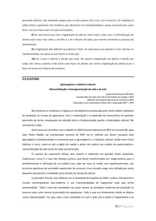 querendo abortar, não sobrando espaço para as que querem dar à luz, isso é mentira. Os hospitais já
estão cheios e gastando com mulheres que abortaram na clandestinidade e quase morreram por causa
disso. Isso sai muito mais caro para os hospitais.
         8) Se você pensa que com a legalização do aborto, você mata 1 vida, com a criminalização do
aborto você mata mais vidas: a do feto e a de milhares de mães que morrem tentando o processo de
abortamento.
         9) A legalização não defende que abortar é bom. Se você pensa que abortar é ruim, abortar na
clandestinidade, ser presa ou até morrer é muito pior.
         10) Ser contra o aborto é decidir por você. Ser contra a legalização do aborto é decidir por
todas. Ser contra o aborto é não achar certo fazer um aborto. Ser contra a legalização do aborto é ser a
favor da morte de milhares de mulheres.



5.0 CULTURA
                                     Agronegócio e indústria cultural:
                          Mercantilização e homogeneização da vida e da arte
                                                                                      Lupércio Damasceno Barbosa
                                                        Coordenador do setor de cultura do Estado de Sergipe / MST
                                                                  Membro do Coletivo Nacional de Cultura do MST
                                                     Educando Curso Licenciatura Plena Arte e Educação MST – UFPI


         São drásticas as mudanças e trágicas as conseqüências provocadas pelo atual modelo capitalista
de produção no campo da agricultura, com a implantação e a expansão do monocultivo em grandes
extensões de terras, ameaçando de extinção tanto a biodiversidade quanto a diversidade cultural, tão
necessárias a vida.
         Assim procurei contribuir com o debate no XXIII Encontro Nacional do MST, em Sarandi-RS, após
João Pedro Stédile, da coordenação nacional do MST, ter-se referido aos danos causados pelo
agronegócio à biodiversidade e acrescentei que o agronegócio e a indústria cultural, tendo como único
objetivo o lucro, unem-se sob a égide do capital e põem em prática seu projeto de padronização e
mercantilização da vida social em toda sua dimensão.
         O sucesso do casamento desses dois setores é celebrado em grandes festas populares,
tradicionais, como é o caso dos festejos juninos, que foram transformados em mega-eventos para o
entretenimento e alienação de um público que cada vez mais se rende, sem questionamentos, aos
encantos apelativos da sociedade espetacular de consumo. Essa situação exige uma reflexão por parte
daqueles que pensam a realidade social através do campo da cultura.
         O pensador francês, Guy Debord, em A Sociedade do Espetáculo (1967, analisa criticamente o
mundo contemporâneo pós-moderno e sua intencionalidade de fragmentar tudo que tenha
autenticidade. “Toda a vida das sociedades nas quais reinam as condições modernas de produção se
anuncia como uma imensa acumulação de espetáculos. Tudo o que era diretamente vivido se afastou
numa representação”. Ou seja, esta é uma sociedade em que a vida real é pobre e fragmentária e os


                                                                                               84 | P á g i n a
 