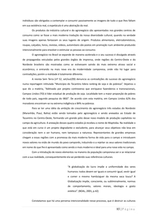 indivíduos são obrigados a contemplar e consumir passivamente as imagens de tudo o que lhes faltam
em sua existência real, o espetáculo é uma abstração do real.
        Os produtos da indústria cultural e do agronegócio são apresentados nos grandes centros de
consumo como se fosse a mais moderna tradução da nossa diversidade cultural, quando na verdade
suas imagens apenas fantasiam os seus lugares de origem. Produtos alimentares, eletrodomésticos,
roupas, calçados, livros, revistas, vídeos, automóveis são postos em promoção num ambiente produzido
intencionalmente para envolver e estimular as pessoas ao consumo.
        O agronegócio no Brasil se expande de maneira acelerada e o seu sucesso é divulgado através
de propagandas veiculadas pelos grandes órgãos de imprensa, onde regiões do Centro-Oeste e do
Nordeste brasileiro são mostradas como se estivessem saindo do mais extremo atraso social e
econômico, e entrando na mais nova era da modernidade camponesa, onde não há lugar para
contradições; porém a realidade é totalmente diferente.
        A revista Sem Terra (nº 52, set/out/09) denuncia as contradições do sucesso do agronegócio
numa reportagem intitulada “Município do Tocantins lidera ranking de soja e de pobreza”. Vejamos o
que diz a matéria, “Aditivado por projeto controverso que enriquece fazendeiros e transnacionais,
Campos Lindos (TO) é líder estadual de produção de soja. Localidade tem a maior proporção de pobres
de todo país, segundo pesquisa do IBGE”. De acordo com esta matéria, em Campos Lindos 62% dos
moradores encontram-se na extrema indigência e 84% na pobreza.
        Para se ter uma idéia da ambição de crescimento do agronegócio três estados do Nordeste
(Maranhão, Piauí, Bahia) estão sendo tomados pelo agronegócio e sendo anexados ao Estado de
Tocantins no Centro-Oeste, formando um grande pólo desse novo modelo de produção capitalista no
campo da agricultura. A anexação desses quatro estados já recebeu o nome de Mapitoba. Na realidade o
que está em curso é um projeto degradante e excludente, para alcançar seus objetivos não leva em
consideração nem o ser humano, nem tampouco a natureza. Representantes de grandes empresas
chegam a essas regiões com a promessa da mais moderna forma de vida para o campo e introduzem
novos valores na visão de mundo do povo camponês, induzindo-o a rejeitar os seus valores tradicionais
em nome do que lhe é apresentado como sendo o mais moderno e ideal para uma nova vida no campo.
        Com a introdução de novos elementos na maneira da população camponesa ver e se relacionar
com a sua realidade, consequentemente ela vai perdendo suas referências culturais.


                                         “A globalização do lucro impõe a uniformidade dos seres
                                         humanos: todos devem ser iguais e consumir igual, vestir igual
                                         e comer o mesmo hambúrguer da mesma vaca louca? A
                                         Globalização impõe, consciente, ou subliminalmente, normas
                                         de comportamento, valores morais, ideologia e gosto
                                         estético”. (BOAL, 2001, p.42)


        Constatamos que há uma perversa intencionalidade nesse processo, que é destruir as culturas


                                                                                     85 | P á g i n a
 