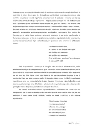 locais e promover um modo de vida padronizado de acordo com os interesses do mercado globalizado. A
destruição da cultura de um povo é a destruição da sua identidade e consequentemente de cada
indivíduo enquanto ser social. É importante, para este modelo de produção e consumo, que não nos
reconheçamos através da arte que expressamos – até porque a nossa imagem não está tão boa na vida
real, e poderíamos querer transformá-la através da arte, mas, para este sistema, a arte deve ter uma
função decorativa, deve ser mero instrumento de diversão e entretenimento, manter o público animado,
fascinado e ávido para o consumo. Vejamos nos grandes espetáculos de rodeio, como também nas
exposições agropecuárias, ambientes próprios para a realização e comemoração deste negócio tão
lucrativo para o capital. Neste ambiente a arte perde totalmente o seu caráter transformador e
humanizador e é posta a serviço de um projeto menor, nivelador e degradante tanto dos bens naturais,
quanto dos valores culturais. Aqui, a arte não está para questionar, como cantamos no refrão deste
samba:
                                                      Enquanto a indústria cultural,
                                                      Se a própria da arte pra gerar mais capital.
                                                      Arte também para questionar,
                                                      Arte também para questionar.
                                                      (Arte também para questionar, Turma do curso
                                                      de Artes da UFPI-MST)


         Deve ser questionada a construção de barragens sobre o curso do Rio São Francisco, como
também a transposição de uma parte de suas águas para outros estados do Nordeste brasileiro, sob a
justificativa de se estar levando melhores condições de vida para a população carente desta região, que
de fato sofre por falta d’água e tem todo direito de ter suas necessidades atendidas: o que é
questionável é por que razão em outras regiões do Nordeste, onde o mesmo rio (São Francisco) passa
naturalmente como nos estados da Bahia, Sergipe, Alagoas e Pernambuco, a população não menos
carente passa também por sérias dificuldades – principalmente em períodos de grandes estiagens, onde
plantações inteiras são perdidas, como também uma parte dos animais.
         Nós sabemos muito bem que a falta d’água no Nordeste e o sofrimento com a seca, não é um
castigo divino que cai sobre o sertanejo – Deus não seria tão cruel assim com um povo que já é tão
explorado O nosso grande poeta camponês, Patativa do Assaré (1909-2002) já nos advertia
poeticamente.
                                                      “Não é Deus que lhe castiga/
                                                      E nem a seca que obriga/
                                                      Sofrermos dura sentença/
                                                      Não somos nordestinados/
                                                      Nós somos é injustiçados/
                                                      e tratados com indiferença”.



                                                                                       86 | P á g i n a
 