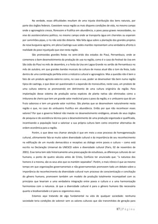 Na verdade, essas dificuldades resultam de uma injusta distribuição dos bens naturais, por
parte dos órgãos federais. Coexistem nessa região as mais díspares condições de vida, no mesmo campo
onde o agronegócio cresce, florescem e frutifica em abundância, o povo passa graves necessidades, ou
vive do assistencialismo político; no mesmo campo onde se transporta água em charretes ou esperam
por caminhões-pipas, o rio não está tão distante. Não falta água sobre a plantação dos grandes projetos
da nova burguesia agrária, em plena Caatinga suas sedes-manões representam uma verdadeira afronta à
realidade do povo injustiçado que vive nesta região.
        São promovidas grandes festas no semi-árido dos estados do Piauí, Pernambuco, onde se
comemora o bom desenvolvimento da produção de uva na região, como é o caso do Festival da Uva em
São João do Piauí no mês de dezembro, e a Festa da Uva em Lagoa Grande no sertão de Pernambuco no
mês de outubro, em que grandes bandas musicais da cultura de massa atual dão o tom da festa, tudo
dentro de uma combinação perfeita entre a indústria cultural e agronegócio. Mas a questão não é bem o
fato de um produto agrícola externo como, no caso a uva, poder se desenvolver tão bem numa região
típica de caatinga, o que deve ser questionado é a expansão do monocultivo, neste caso, um produto de
uma cultura externa se promovendo em detrimento de uma cultura originária da região. Para
implantação desse sistema de produção varias espécies de planta nativa são eliminadas como a
imburana de cheiro que tem um grande valor medicinal para o povo da região, e o umbuzeiro que dá um
fruto saboroso e tem um grande valor nutritivo. São plantas que se desenvolvem naturalmente nesta
região e que, no caso do umbuzeiro frutifica em abundância. Então por que não reconhecer esses
valores? Por que o governo federal não investe no desenvolvimento endógeno, através de seus órgãos
de pesquisa e de assistência técnica para o desenvolvimento de uma produção organizada e qualificada,
incentivando a população local a valorizar a sua própria cultura bem como encontrar alternativa de
ordem econômica para a região.
        Porém, o que deve nos chamar atenção é que em meio a esse processo de homogeneização
cultural, ultimamente fala-se muito sobre diversidade cultural e da importância de seu reconhecimento
na edificação de um mundo democrático e receptivo ao diálogo entre povos e cultura – como está
escrito na Declaração Universal da UNESCO sobre a diversidade cultural (Paris, 02 de novembro de
2001). Esse tema tem sido historicamente uma preocupação de estudiosos, as diferenças culturais do ser
humano, a ponto de quatro séculos antes de Cristo, Confúcio ter anunciado que: “a natureza dos
homens é a mesma, são os seus atos que os mantém separados”. Porém, o mais irônico é que ao mesmo
tempo em que organizações governamentais e não governamentais promovem todo um debate sobre a
importância do reconhecimento da diversidade cultural num processo de conscientização e conciliação
do gênero humano, promovem também um modelo de produção totalmente incompatível com os
princípios que levariam a uma verdadeira integração entre povos e cultura e a uma harmonização
harmoniosa com a natureza. Já que a diversidade cultural é para o gênero humano tão necessária
quanto a biodiversidade o é para os organismos vivos.
        Estamos aqui tratando de algo fundamental na vida de qualquer sociedade: nenhuma
sociedade teria condições de sobrevir sem os valores culturais que são transmitidos de geração para


                                                                                     87 | P á g i n a
 