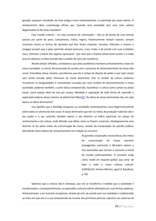 geração, qualquer sociedade, da mais antiga à mais contemporânea, é sustentada por esses valores. A
revolucionária Rosa Luxemburgo afirma que “quando uma sociedade tem seus reais valores
degenerados só lhe resta á barbárie”.
         Essa invasão cultural – ou novo processo de colonização – não se dá diante de uma atitude
passiva por parte do povo. Camponeses, índios, negros, historicamente sempre lutaram, sempre
resistiram contra as formas de opressão que lhes foram impostas. Canudos, Palmares e mesmo o
Cangaço provam que o povo oprimido sempre procurou, a seu modo, e de acordo com suas condições
reais, enfrentar a tirania dos regimes opressores - por mais que a história oficial tente ocultar e a mídia
procure distorcer os fatos tirando-lhes o caráter de luta e de resistência.
         Através destas reflexões, constatamos que estes problemas envolvem profundamente a base da
nossa sociedade, a cultura, dimensionada de acordo com o processo de desenvolvimento da nossa vida
social. Entendidas dessa maneira, percebemos que ela é campo de disputa de poder e que este campo
vem sendo tomado pelos interesses da classe dominante. Pois se através da cultura podemos
reconhecer as desigualdades e contradições causadas por esse modelo de desenvolvimento à nossa
sociedade, podemos também, a partir dessa compreensão, reconhecer a cultura como campo na práxis
social, como espaço ideal de luta por justiça, liberdade e superação de toda forma de opressão e
exploração próprias desse sistema. Já adverte Karl Marx[1]: “As idéias da classe dominantes são, em cada
época, as idéias dominantes”.
         Isso significa que a ideologia burguesa, na sociedade contemporânea, atua hegemonicamente
sobre todos os setores da vida social. A classe dominante que tem os meios de produção materiais sob o
seu poder e o seu controle, também exerce o seu domínio na esfera espiritual, no campo do
conhecimento e da cultura, onde difunde suas idéias como se fossem universais. Ideologicamente esse
domínio se faz pelos meios de comunicação de massa, através da manipulação da opinião pública,
difundindo novos valores de comportamentos em relação ao consumo.
                                                          As grandes corporações tecnocráticas dos meios
                                                          de       comunicação     de     massa     veiculam
                                                          propagandas comerciais e difundem valores a
                                                          elas associadas que tornam o consumo a moral
                                                          do mundo contemporâneo. O consumo surge
                                                          como modo de resposta global que serve de
                                                          base     a   todo   o   nosso   sistema   cultural.
                                                          (CARVALHO, Horácio Martins, apud cf. Baudlaud,
                                                          p. 03)


         Sabemos que a cultura não é estanque, que ela se transforma à medida que a sociedade é
transformada e, conseqüentemente, as expressões culturais sofrem alterações em suas formas estéticas.
Historicamente, o ser humano se expressa, através da arte, de acordo com sua realidade e condicionado
ao meio em que vive e a sua compreensão do mundo, das primitivas pinturas rupestres nas cavernas da


                                                                                           88 | P á g i n a
 