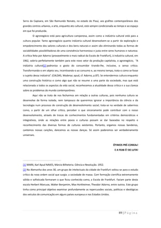 Serra da Capivara, em São Raimundo Nonato, no estado do Piauí, aos grafites contemporâneos dos
grandes centros urbanos, a arte, enquanto ato cultural, está sempre condicionada ao tempo e ao espaço
em que foi produzida.
         O agronegócio está para agricultura camponesa, assim como a indústria cultural está para a
cultura popular. Tanto agronegócio quanto indústria cultural desenvolvem-se a partir da exploração e
empobrecimento dos valores culturais e dos bens naturais e assim vão eliminando todas as formas de
sociabilidades possibilitadoras de uma convivência harmoniosa e justa entre seres humanos e natureza.
A crítica feita por Adorno (provavelmente o mais radical da Escola de Frankfurt), à industria cultural, em
1962, valeria perfeitamente também para este novo setor da produção capitalista, o agronegócio, “A
indústria cultural[2] padroniza o gosto do consumidor tirando-lhe, inclusive, o senso crítico.
Transformando-o em objeto seu, incentivando-o ao consumo e, ao mesmo tempo, trata-o como se fosse
o sujeito dessa indústria”. (CALDAS, Wadenyr, apud, cf. Adorno, p.87). Se entendermos cultura enquanto
uma construção histórica e como algo que não se resume a uma parte da sociedade, mas que está
relacionada a todos os aspectos da vida social, reconhecemos a atualidade dessa crítica e a sua clareza
sobre os problemas do mundo contemporâneo.
         Aqui não se trata de nos fecharmos em relação a outras culturas, pois nenhuma cultura se
desenvolve de forma isolada, nem tampouco de querermos ignorar a importância da ciência e da
tecnologia num processo de construção de desenvolvimento social; trata-se na verdade de sabermos
como, a partir de um olhar crítico, perceber o que sinceramente pode contribuir com o nosso
desenvolvimento, através de trocas de conhecimentos fundamentadas em critérios democráticos e
integrativos, onde as relações entre povos e culturas possam se dar baseadas no respeito e
reconhecimento das diversas formas de culturas existentes. Portanto, ergamos nossas bandeiras,
cantemos nossas canções, dancemos as nossas danças. Só assim poderemos ser verdadeiramente
universais.


                                                                                   ÓTIMOS PRÉ-CONEAs!
                                                                                    E A FEAB É! DE LUTA!




[1] MARX, Karl Apud NAVES, Márcio Bilheteria. Ciência e Revolução. 1952.
[2] Na Alemanha dos anos 30, um grupo de intelectuais da cidade de Frankfurt voltou-se para o estudo
crítico da nova ordem social que surgia: a sociedade de massa. Com formação cientifica extremamente
sólida e sofisticada formaram o que ficou conhecida como, a Escola de Frankfurt. Faziam parte desta
escola Herbert Marcuse, Walter Benjamim, Max Horkheimer, Theodor Adorno, entre outros. Este grupo
tinha como principal objetivo examinar profundamente as repercussões sociais, políticas e ideológicas
dos veículos de comunicação em alguns países europeus e nos Estados Unidos.




                                                                                        89 | P á g i n a
 
