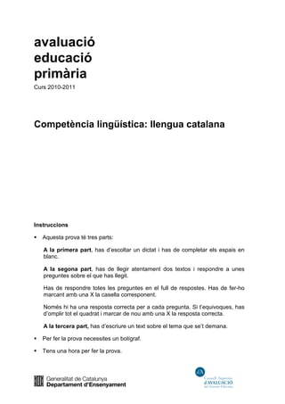 avaluació
educació
primària
Curs 2010-2011
Competència lingüística: llengua catalana
Instruccions
Aquesta prova té tres parts:
A la primera part, has d’escoltar un dictat i has de completar els espais en
blanc.
A la segona part, has de llegir atentament dos textos i respondre a unes
preguntes sobre el que has llegit.
Has de respondre totes les preguntes en el full de respostes. Has de fer-ho
marcant amb una X la casella corresponent.
Només hi ha una resposta correcta per a cada pregunta. Si t’equivoques, has
d’omplir tot el quadrat i marcar de nou amb una X la resposta correcta.
A la tercera part, has d’escriure un text sobre el tema que se’t demana.
Per fer la prova necessites un bolígraf.
Tens una hora per fer la prova.
 