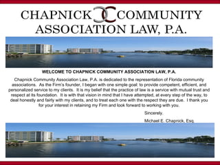 WELCOME TO CHAPNICK COMMUNITY ASSOCIATION LAW, P.A. Chapnick Community Association Law, P.A. is dedicated to the representation of Florida community associations.  As the Firm’s founder, I began with one simple goal: to provide competent, efficient, and personalized service to my clients.  It is my belief that the practice of law is a service with mutual trust and respect at its foundation.  It is with that vision in mind that I have attempted, at every step of the way, to deal honestly and fairly with my clients, and to treat each one with the respect they are due.  I thank you for your interest in retaining my Firm and look forward to working with you. Sincerely. Michael E. Chapnick, Esq. 