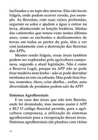 inclinadas e no topo dos morros. Elas são locais
frágeis, onde podem ocorrer erosão, por exem-
plo. As florestas, com suas raízes profundas,
seguram os solos e ajudam a água a entrar na
terra, abastecendo os lençóis freáticos. Muitas
das catástrofes que temos visto nestes últimos
anos, como as enchentes e deslizamentos de
terras em todas as partes do país, têm a ver
com justamente com a destruição das florestas
das APPs.
    Mesmo sendo frágeis, essas áreas também
podem ser exploradas pela agricultura campo-
nesa, segundo a atual legislação. Não é como
a Reserva Legal, porque na APP não se pode
tirar madeira nem lenha – não se pode derrubar
nenhuma árvore ou arbusto. Mas pode tirar fru-
tos, sementes, óleos, criar abelha... enfim, uma
diversidade de produtos podem sair da APP!

Sistemas Agroflorestais
    E no caso das áreas que não tem floresta,
onde foi desmatado, mas mesmo assim é APP
e RL? O código florestal permite, para a agri-
cultura camponesa, a utilização de sistemas
agroflorestais para a recuperação dessas áreas.
Sistemas agroflorestais são plantios com vários

10
 